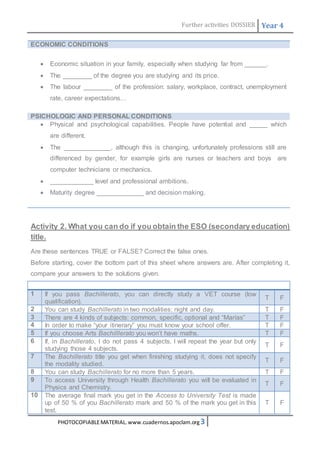 Further activities DOSSIER Year 4 
ECONOMIC CONDITIONS 
 Economic situation in your family, especially when studying far from ______. 
 The ________ of the degree you are studying and its price. 
 The labour ________ of the profession: salary, workplace, contract, unemployment 
rate, career expectations… 
PSICHOLOGIC AND PERSONAL CONDITIONS 
 Physical and psychological capabilities. People have potential and _____ which 
are different. 
 The _____________, although this is changing, unfortunately professions still are 
differenced by gender, for example girls are nurses or teachers and boys are 
computer technicians or mechanics. 
 ____________ level and professional ambitions. 
 Maturity degree _____________ and decision making. 
Activity 2. What you can do if you obtain the ESO (secondary education) 
title. 
Are these sentences TRUE or FALSE? Correct the false ones. 
Before starting, cover the bottom part of this sheet where answers are. After completing it, 
compare your answers to the solutions given. 
1 If you pass Bachillerato, you can directly study a VET course (low 
qualification). 
PHOTOCOPIABLE MATERIAL. www.cuadernos.apoclam.org 3 
T F 
2 You can study Bachillerato in two modalities: night and day. T F 
3 There are 4 kinds of subjects: common, specific, optional and “Marías” T F 
4 In order to make “your itinerary” you must know your school offer. T F 
5 If you choose Arts Bachilllerato you won’t have maths. T F 
6 If, in Bachillerato, I do not pass 4 subjects, I will repeat the year but only 
studying those 4 subjects. 
T F 
7 The Bachillerato title you get when finishing studying it, does not specify 
the modality studied. 
T F 
8 You can study Bachillerato for no more than 5 years. T F 
9 To access University through Health Bachillerato you will be evaluated in 
Physics and Chemistry. 
T F 
10 The average final mark you get in the Access to University Test is made 
up of 50 % of you Bachillerato mark and 50 % of the mark you get in this 
test. 
T F 
 