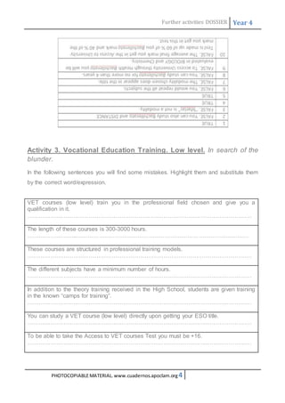 Further activities DOSSIER Year 4 
Activity 3. Vocational Education Training. Low level. In search of the 
blunder. 
In the following sentences you will find some mistakes. Highlight them and substitute them 
by the correct word/expression. 
VET courses (low level) train you in the professional field chosen and give you a 
qualification in it. 
……………………………………………………………………………………………………… 
The length of these courses is 300-3000 hours. 
……………………..……………………………………………………………………………… 
These courses are structured in professional training models. 
……………………………………………………………………………………………………… 
The different subjects have a minimum number of hours. 
……………………………………………………………………………………………………… 
In addition to the theory training received in the High School, students are given training 
in the known “camps for training”. 
……………………………………………………………………………………………………… 
You can study a VET course (low level) directly upon getting your ESO title. 
……………………………………………………………………………………………………… 
To be able to take the Access to VET courses Test you must be +16. 
……………………………………………………………………………………………………… 
PHOTOCOPIABLE MATERIAL. www.cuadernos.apoclam.org 4 
 
