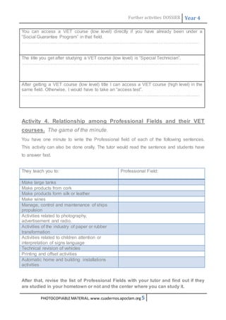 Further activities DOSSIER Year 4 
You can access a VET course (low level) directly if you have already been under a 
“Social Guarantee Program” in that field. 
……………………………………………………………………………………………………… 
The title you get after studying a VET course (low level) is “Special Technician”. 
……………………………………………………………………………………………………… 
After getting a VET course (low level) title I can access a VET course (high level) in the 
same field. Otherwise, I would have to take an “access test”. 
……………………………………………………………………………………………………… 
Activity 4. Relationship among Professional Fields and their VET 
courses. The game of the minute. 
You have one minute to write the Professional field of each of the following sentences. 
This activity can also be done orally. The tutor would read the sentence and students have 
to answer fast. 
They teach you to: 
Professional Field: 
Make large tanks 
Make products from cork 
Make products form silk or leather 
Make wines 
Manage, control and maintenance of ships 
propulsion 
Activities related to photography, 
advertisement and radio. 
Activities of the industry of paper or rubber 
transformation 
Activities related to children attention or 
interpretation of signs language 
Technical revision of vehicles 
Printing and offset activities 
Automatic home and building installations 
activities 
After that, revise the list of Professional Fields with your tutor and find out if they 
are studied in your hometown or not and the center where you can study it. 
PHOTOCOPIABLE MATERIAL. www.cuadernos.apoclam.org 5 
 
