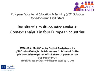 European Vocational Education & Training (VET) Solution
for e-Inclusion Facilitators
Results of a multi-country analysis:
Context analysis in four European countries
WP4/d4.4: Multi-Country Context Analysis results
/d4.5 e-Facilitator for Social Inclusion Professional Profile
/d4.6 e-Facilitator for Social Inclusion Competences Gap
prepared by D-O-T
(quality issues by L’Apis - certification issues by TU DO)
 