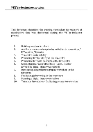 VET4e-inclusion project
2
This document describes the training curriculum for trainers of
efacilitators that was developed during the VET4e-inclusion
project.
This curriculum is specialised in topics that concern the daily
work of promoters of digital competences (e-facilitators).
Some modules are dedicated to vulnerable target groups as
visitors of telecentres; some focus on technical others on
pedagogical skills.
Experience shows that some modules or units require more
processing time since the topics are very extensive. Therefore all
units give a mandatory and a recommended time frame according
to the experience of the pilot testing. Still, deadlines in which units
have to be completed are recommended in order to finish a
module in an appropriate time.
During the project VET4e-inclusion the curriculum was tested in
e-learning trainings.
1. Building a network culture
2. Auxiliary resources to optimize activities in telecentres /
ICT centres / libraries
3. Telecentre sustainability
4. Promoting ICT for elferly at the telecentre
5. Promoting ICT with migrants at the ICT centre
6. Getting familiar with Office tools (Open/MS) for
developing digital literacy workshops
7. Developing a digital photography workshop in the
telecentre
8. Facilitating job seeking in the telecentre
9. Planning a digital literacy workshop
10. Telematic Procedures - facilitating access to e-services
 