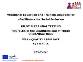 www.efacilitator.eu/wordpress/
Vocational Education and Training solutions for
eFacilitators for Social Inclusion
PILOT ELEARNING TESTING
PROFILES of the LEARNERS and of THEIR
ORGANISATIONS
WP3 – QUALITY ASSURANCE
By L’A.P.I.S.
04/12/2011
 