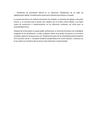 Ͳ ĂĐŝůŝƚĂĐŝſŶ ĚĞ ŽƌŝĞŶƚĂĐŝſŶ ůĂďŽƌĂů ĞŶ ƵŶ ƚĞůĞĐĞŶƚƌŽ͕ WůĂŶŝĨŝĐĂĐŝſŶ ĚĞ ƵŶ ƚĂůůĞƌ ĚĞ
ĂůĨĂďĞƚŝǌĂĐŝſŶ ĚŝŐŝƚĂů͕ WƌŽĐĞĚŝŵŝĞŶƚŽƐ ŽŶůŝŶĞ ƉĂƌĂ ƚƌĄŵŝƚĞƐ ďƵƌŽĐƌĄƚŝĐŽƐ ĞŶ ƐƉĂŹĂ͘
Ă ŵĂŶĞƌĂ ĚĞ ŽĨƌĞĐĞƌ ůŽƐ ŵſĚƵůŽƐ ĨŽƌŵĂƚŝǀŽƐ ĨƵĞ ƚĂŵďŝĠŶ ƵŶ ĞůĞŵĞŶƚŽ ĚĞ ĚĞďĂƚĞ Ǉ ĚŝƐĐƵƐŝſŶ
ŝŶƚĞƌŶĂ͕ Ǉ ƐĞ ĐŽŶĐůƵǇſ ƋƵĞ ůĂ ŽƉĐŝſŶ ŵĄƐ ǀĂůĞĚĞƌĂ ĞƌĂ ůĂ ǀĞƌƐŝſŶ ŽŶůŝŶĞ ĚĞďŝĚŽ Ă ƐƵƐ ďĂũŽƐ
ĐŽƐƚĞƐ ĚĞ ƉƌŽĚƵĐĐŝſŶ Ğ ŝŵƉůĞŵĞŶƚĂĐŝſŶ ĞŶ ůŽƐ ĚŝĨĞƌĞŶƚĞƐ ĐŽŶƚĞǆƚŽƐ͕ ĂƐş ĐŽŵŽ ƉĂƌĂ ƐƵ
ƐŽƐƚĞŶŝďŝůŝĚĂĚ ĨƵƚƵƌĂ͘
ĞƐƉƵĠƐ ĚĞ ůĂ ĨĂƐĞ ƉŝůŽƚŽ ƐĞ ĞƐƉĞƌĂ ƉŽĚĞƌ ĐŽŶĨĞĐĐŝŽŶĂƌ ƵŶ ŝƚŝŶĞƌĂƌŝŽ ĨŽƌŵĂƚŝǀŽ ĐŽŶ Ğů ĨĞĞĚďĂĐŬ
ŝŶƚĞŐƌĂĚŽ ĚĞ ůŽƐ ďĞŶĞĨŝĐŝĂƌŝŽƐ͘ Ă ŝĚĞĂ Ǉ ŽďũĞƚŝǀŽ ƷůƚŝŵŽ ƐĞƌşĂ ƉŽĚĞƌ ĞƐƚƌƵĐƚƵƌĂƌ Ğů ĐƵƌƌŝĐƵůƵŵ
ĐŽŵƉůĞƚŽ Ǉ ŐĞŶĞƌĂƌ ůĂƐ ďĂƐĞƐ ƉĂƌĂ ƵŶĂ ͞ ĐĂĚĞŵŝĂ ƵƌŽƉĞĂ ĚĞ ůŽƐ ĞĨĂĐŝůŝƚĂĚŽƌĞƐͬĚŝŶĂŵŝǌĂĚŽƌĞƐ
ĚĞ ůĂ ŝŶĐůƵƐŝſŶ ƐŽĐŝĂů͟ Ž ͞ƵƌŽƉĞĂŶ ĐĂĚĞŵǇ ŽĨ ĞĨĂĐŝůŝƚĂƚŽƌƐ ĨŽƌ ƐŽĐŝĂů ŝŶĐůƵƐŝſŶ͕͟ ŝŶŝĐŝĂƚŝǀĂ ĐŽŶ
ůĂ ƋƵĞ ƚŽĚŽƐ ůŽƐ ŵŝĞŵďƌŽƐ ĚĞů ĐŽŶƐŽƌĐŝŽ ĞƐƚĄŶ ĂůƚĂŵĞŶƚĞ ĐŽŵƉƌŽŵĞƚŝĚŽƐ͘
 