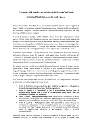 ΗƵƌŽƉĞĂŶ sd ^ŽůƵƚŝŽŶ ĨŽƌ ĞͲ/ŶĐůƵƐŝŽŶ ĂĐŝůŝƚĂƚŽƌƐΗ ;sdϰĞͲ/Ϳ
^ŝŶƚĞƐŝ ĚĞůů͛ĂŶĂůŝƐŝ Ěŝ ĐŽŶƚĞƐƚŽ ŵƵůƚŝ Ͳ ƉĂĞƐĞ
YƵĞƐƚŽ ĚŽĐƵŵĞŶƚŽ ğ ŝů ƌŝƐƵůƚĂƚŽ Ěŝ ƵŶĂ ƌŝĐĞƌĐĂͲĂǌŝŽŶĞ ĐŽŶĚŽƚƚĂ ĚĂ ͲKͲd ĐŽŶ ŝů ƐƵƉƉŽƌƚŽ Ěŝ
͛ ƉŝƐ Ğ dh K ŶĞůů͛ĂŵďŝƚŽ ĚĞů ƉƌŽŐĞƚƚŽ ͞ƵƌŽƉĞĂŶ sŽĐĂƚŝŽŶĂů ĚƵĐĂƚŝŽŶ ĂŶĚ dƌĂŝŶŝŶŐ ^ŽůƵƚŝŽŶ
ĨŽƌ ĞͲ/ŶĐůƵƐŝŽŶ ĂĐŝůŝƚĂƚŽƌƐ͟ ĨŝŶĂŶǌŝĂƚŽ ĚĂůů͛ĂǌŝŽŶĞ ĞŽŶĂƌĚŽ ĚĂ sŝŶĐŝ ĚĞů ƉƌŽŐƌĂŵŵĂ ŝĨĞ ŽŶŐ
ĞĂƌŶŝŶŐ ĚĞůůĂ ŽŵŵŝƐƐŝŽŶĞ ƵƌŽƉĞĂ͘
/ů ůĂǀŽƌŽ Ěŝ ƌŝĐĞƌĐĂ ƐƵů ĐĂŵƉŽ ğ ƐƚĂƚŽ ĐŽŶĚŽƚƚŽ Ă ůŝǀĞůůŽ ůŽĐĂůĞ ĚĂůůĞ ŽƌŐĂŶŝǌǌĂǌŝŽŶŝ ƐŽĐŝĂůŝ
ƉĂƌƚŶĞƌ ;/d͕ /ŶĨƌĞƉ͕ Z/͕ ƐƉůĂŝͿ ŶĞŝ ƌŝƐƉĞƚƚŝǀŝ ƉĂĞƐŝ ;ƵůŐĂƌŝĂ͕ ƌĂŶĐŝĂ͕ /ƚĂůŝĂ͕ ^ƉĂŐŶĂͿ͘ Ă
ƉƌĞƐĞŶƚĞ ĂŶĂůŝƐŝ ŝŶĚŝǀŝĚƵĂ ĂƐƉĞƚƚŝ ŝŶ ĐŽŵƵŶĞ Ğ ĚŝĨĨĞƌĞŶǌĞ ŝŶ ŵĞƌŝƚŽ Ăů ƉƌŽĨŝůŽ ƉƌŽĨĞƐƐŝŽŶĂůĞ ĚĞŐůŝ
ĞͲĨĂĐŝůŝƚĂƚŽƌ͕ ŝ ůŽƌŽ ďŝƐŽŐŶŝ ĨŽƌŵĂƚŝǀŝ Ğ ů͛ŽĨĨĞƌƚĂ ĞƐŝƐƚĞŶǌĞ Ěŝ ĐŽƌƐŝ Ă ĚŝƐƚĂŶǌĂ ƉĞƌ ůŽ ƐǀŝůƵƉƉŽ Ěŝ ƵŶ
ĐƵƌƌŝĐƵůƵŵ sd ŶĞŝ ĚŝǀĞƌƐŝ ƉĂĞƐŝ͘ Ă ƌŝĐĞƌĐĂ ğ ƐƚĂƚĂ ƌĞĂůŝǌǌĂƚĂ ƐƵůůĂ ďĂƐĞ ĚĞůůĞ ůŝŶĞĞ ŐƵŝĚĂ ƉĞƌ
ů͛ĂŶĂůŝƐŝ Ěŝ ĐŽŶƚĞƐƚŽ Ğ Ěŝ ƵŶ͛ŝŶĚĂŐŝŶĞ ŽŶ ůŝŶĞ ĐƵŝ ŚĂŶŶŽ ƌŝƐƉŽƐƚŽ ϮϱϮ ĞͲĨĂĐŝůŝƚĂƚŽƌ Ěŝ ϰ ƉĂĞƐŝ͘
͛ ĚŽǀĞƌŽƐŽ ĂŶƚŝĐŝƉĂƌĞ ĐŚĞ͕ Ă ƐĞŐƵŝƚŽ ĚĞů ůĂǀŽƌŽ Ěŝ ƌŝĐĞƌĐĂ Ğ ĚĞůů͛ĞƐŝƚŽ Ěŝ ĚŝƐĐƵƐƐŝŽŶŝ ŝŶƚĞƌŶĞ͕ ůĂ
ĚĞĨŝŶŝǌŝŽŶĞ ĚĞů ŐƌƵƉƉŽ ƚĂƌŐĞƚ ĚĞů ƉƌŽŐĞƚƚŽ ğ ƐƚĂƚĂ ĂŐŐŝŽƌŶĂƚĂ Ğ ŝů ƉƌŽĨŝůŽ ƉƌŽĨĞƐƐŝŽŶĂůĞ ĚĞů
͞ĨĂĐŝůŝƚĂƚŽƌĞ Ěŝ ŝŶĐůƵƐŝŽŶĞ ĚŝŐŝƚĂůĞ͟ ğ ƐƚĂƚŽ ƌŝŶŽŵŝŶĂƚŽ ͞ĞͲĨĂĐŝůŝƚĂƚŽƌĞ ĚĞůů͛ŝŶĐůƵƐŝŽŶĞ ƐŽĐŝĂůĞ͕͟
ĚĂŶĚŽ ƵŶĂ ǀŝƐŝŽŶĞ Ɖŝƶ ĂŵƉŝĂ Ăů ƌƵŽůŽ ĚĞŝ ƉŽƚĞŶǌŝĂůŝ ďĞŶĞĨŝĐŝĂƌŝ Ğ ŵĂŶƚĞŶĞŶĚŽ ů͛ŽďŝĞƚƚŝǀŽ
ĚĞůů͛ŝŶĐůƵƐŝŽŶĞ ĚŝŐŝƚĂůĞ ĐŽŵĞ ƵŶ ĂƐƉĞƚƚŽ ĚĞůů͛ŝŶĐůƵƐŝŽŶĞ ƐŽĐŝĂůĞ͘
WĞƌ ƋƵĂŶƚŽ ĐŽŶĐĞƌŶĞ ŝů ƉƌŽĨŝůŽ ƉƌŽĨĞƐƐŝŽŶĂůĞ͕ ůĂ ƐƵĂ ĚĞĨŝŶŝǌŝŽŶĞ Ğ ŝů ŵŽĚŽ Ěŝ ƐǀŽůŐĞƌĞ ƋƵĞƐƚŽ
ƌƵŽůŽ ǀĂƌŝĂ ĚĂ ƉĂĞƐĞ Ă ƉĂĞƐĞ͘ DĞŶƚƌĞ ŝŶ ƌĂŶĐŝĂ ĞĚ ŝŶ /ƚĂůŝĂ ğ ŝŶĐĞŶƚƌĂƚŽ ƐƵ ƐƉĞĐŝĨŝĐŝ ŐƌƵƉƉŝ
ƚĂƌŐĞƚ͕ ůĞ ƚŝƉŽůŽŐŝĞ Ěŝ ƵƚĞŶƚŝ ƐŽŶŽ ĞƐƚƌĞŵĂŵĞŶƚĞ ǀĂƌŝĞ ŝŶ ƵůŐĂƌŝĂ Ğ ^ƉĂŐŶĂ͘ /ŶŽůƚƌĞ͕ ŵĞŶƚƌĞ ŝŶ
ƌĂŶĐŝĂ ĞĚ /ƚĂůŝĂ Őůŝ ĞͲĨĂĐŝůŝƚĂƚŽƌ ĨŽƌŶŝƐĐŽŶŽ ĨŽƌŵĂǌŝŽŶĞ Ğ ƉƌŽŵƵŽǀŽŶŽ ů͛ĞŵƉŽǁĞƌŵĞŶƚ ĚĞŐůŝ
ƵƚĞŶƚŝ͕ ŝŶ ƵůŐĂƌŝĂ Ğ ^ƉĂŐŶĂ ŝů ƌĂŶŐĞ ĚĞŝ ƐĞƌǀŝǌŝ ŽĨĨĞƌƚŝ ğ Ɖŝƶ ĂŵƉŝŽ͘
^ƵůůĂ ďĂƐĞ ĚĞůů͛ĂŶĂůŝƐŝ ĐŽŵƉĂƌĂƚĂ Ěŝ ĐƵŝ ƐŽƉƌĂ͕ ğ ƐƚĂƚĂ ĐŽƐƚƌƵŝƚĂ ƵŶĂ ĐĂƚĞŐŽƌŝǌǌĂǌŝŽŶĞ ĚĞů ƉƌŽĨŝůŽ
ƉƌŽĨĞƐƐŝŽŶĂůĞ ƉĞƌ ůŝǀĞůůŝ ƉƌŽŐƌĞƐƐŝǀŝ Ěŝ ƐĞƌǀŝǌŝ ĨŽƌŶŝƚŝ͗
• ŝǀĞůůŽ ϭ͗ ƐƐŝƐƚĞŶǌĂ ŽŶ ĚĞŵĂŶĚ͕ ŝŶ ĐƵŝ Őůŝ ĞͲĨĂĐŝůŝƚĂƚŽƌ ƐǀŽůŐŽŶŽ ƵŶ ƌƵŽůŽ ƉĂƐƐŝǀĞ͕
ůŝŵŝƚĂŶĚŽƐŝ Ă ƌŝƐƉŽŶĚĞƌĞ ĂůůĞ ƌŝĐŚŝĞƐƚĞ Ěŝ ĂŝƵƚŽ ĚĞŐůŝ ƵƚĞŶƚŝ͘
• ŝǀĞůůŽ Ϯ͗ ŝǀĞůůŽ ϭ н ŽƌŵĂǌŝŽŶĞ͕ ŝŶ ĐƵŝ ŝů ƉƌŽĨĞƐƐŝŽŶŝƐƚĂ ĨŽƌŶŝƐĐĞ ĐŽƌƐŝ Ěŝ
ĂůĨĂďĞƚŝǌǌĂǌŝŽŶĞ ĚŝŐŝƚĂůĞ ĞĚ ğ ŝŶ ŐƌĂĚŽ Ěŝ ĐĞƌĐĂƌĞͬĂƚƚŝƌĂƌĞ ŶƵŽǀŝ ƵƚĞŶƚŝ Ğ ĚĂƌĞ ƵŶ
ŽƌŝĞŶƚĂŵĞŶƚŽ ƐŽĐŝĂůĞ Ăů ƐƵŽ ŝŶƚĞƌǀĞŶƚŽ͘
• ŝǀĞůůŽ ϯ͗ ŝǀĞůůŽ Ϯ н ŵƉŽǁĞƌŵĞŶƚ ĚĞŐůŝ ƵƚĞŶƚŝ͕ ů͛ĞͲĨĂĐŝůŝƚĂƚŽƌ ğ ƵŶ ĨŽƌŶŝƚŽƌĞ Ěŝ ƐĞƌǀŝǌŝ
ƉĞƌ ů͛ŝŶĐůƵƐŝŽŶĞ ƐŽĐŝĂůĞ͕ ƉƌŽŵƵŽǀĞ ů͛ĂƵƚŽŶŽŵŝĂ ĚŝŐŝƚĂůĞ ĚĞŐůŝ ƵƚĞŶƚŝ Ğ ŝů ĐŽŶƐĞŐƵŝŵĞŶƚŽ
Ěŝ ŽďŝĞƚƚŝǀŝ ƉĞƌƐŽŶĂůŝ ĂƚƚƌĂǀĞƌƐŽ ůĞ ŶƵŵĞƌŽƐĞ ƌŝƐŽƌƐĞ ĚĞůůĂ ƐŽĐŝĞƚă ĚĞůů͛ŝŶĨŽƌŵĂǌŝŽŶĞ͘
• ŝǀĞůůŽ ϰ͗ ŝǀĞůůŽ ϯ н WĂƌƚĞĐŝƉĂǌŝŽŶĞ ĂƚƚŝǀĂ ŶĞůůĂ ĐŽŵƵŶŝƚă͘ ^ŝ ƚƌĂƚƚĂ ĚĞů ƌƵŽůŽ Ɖŝƶ
ĐŽŵƉůĞƐƐŽ͗ ŝů ƉƌŽĨĞƐƐŝŽŶŝƐƚĂ ĨŽƌŶŝƐĐĞ ƐĞƌǀŝǌŝͬĨŽƌŵĂǌŝŽŶĞ ĂůůĂ ĐŽŵƵŶŝƚă͕ ƉƌŽŵƵŽǀĞ ƵŶ
ƵƐŽ ĐƌŝƚŝĐŽ ĚĞůůĞ d/ Ğ ů͛ŝŵƉĞŐŶŽ ĚĞŐůŝ ƵƚĞŶƚŝ ŶĞůů͛ĂŵďŝƚŽ ĚĞůůĞ ĐŽŵƵŶŝƚă ůŽĐĂůŝͬŐƌƵƉƉŝ
ƐŽĐŝĂůŝ Ěŝ ĂƉƉĂƌƚĞŶĞŶǌĂ ĂƚƚƌĂǀĞƌƐŽ ůĂ ƉĂƌƚĞĐŝƉĂǌŝŽŶĞ ĂƚƚŝǀĂ Ă ƉƌŽŐĞƚƚŝ
ĐŽŵƵŶŝƚĂƌŝͬƐŽĐŝĂůŝ͘
Ă ĐůĂƐƐŝĨŝĐĂǌŝŽŶĞ ƉƌŽƉŽƐƚĂ Ɛŝ ƉƌŽƉŽŶĞ Ěŝ ĞŶĨĂƚŝǌǌĂƌĞ ůĂ ǀĂƌŝĞƚă Ěŝ ŽďŝĞƚƚŝǀŝ ƐŽĐŝĂůŝ ĐŚĞ ƵŶ ĞͲ
ĨĂĐŝůŝƚĂƚŽƌ ƉƵž ƉŽƌƐŝ͕ ůĂ ĚŝǀĞƌƐŝƚă ĚĞůůĞ ĐŽŵƉĞƚĞŶǌĞ Ěŝ ĐƵŝ ŚĂ ďŝƐŽŐŶŽ Ă ƐĞĐŽŶĚĂ ĚĞůůĂ
 