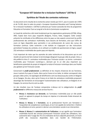 ΗƵƌŽƉĞĂŶ sd ^ŽůƵƚŝŽŶ ĨŽƌ ĞͲ/ŶĐůƵƐŝŽŶ ĂĐŝůŝƚĂƚŽƌƐΗ ;sdϰĞͲ/Ϳ
^ǇŶƚŚğƐĞ ĚĞ ů͛ĠƚƵĚĞ ĚĞƐ ĐŽŶƚĞǆƚĞƐ ŶĂƚŝŽŶĂƵǆ
Ğ ĚŽĐƵŵĞŶƚ ĞƐƚ ůĞ ƌĠƐƵůƚĂƚ ĚĞ ůĂ ƌĞĐŚĞƌĐŚĞͲĂĐƚŝŽŶ ŵĞŶĠĞ ƉĂƌ ͲKͲd͕ ĂǀĞĐ ůĞ ƐŽƵƚŝĞŶ ĚĞ ͛ W/^
Ğƚ ĚĞ dhͲK͕ ĚĂŶƐ ůĞ ĐĂĚƌĞ ĚƵ ƉƌŽũĞƚ ͨ ƵƌŽƉĞĂŶ sŽĐĂƚŝŽŶĂů ĚƵĐĂƚŝŽŶ ĂŶĚ dƌĂŝŶŝŶŐ ^ŽůƵƚŝŽŶ
ĨŽƌ ĞͲ/ŶĐůƵƐŝŽŶ ĂĐŝůŝƚĂƚŽƌƐ ͩ ;sdϰĞͲ/Ϳ ĐŽĨŝŶĂŶĐĠ ƉĂƌ ů͛ĂĐƚŝŽŶ ĞŽŶĂƌĚŽ Ă sŝŶĐŝ ĚƵ ƉƌŽŐƌĂŵŵĞ
ĚƵĐĂƚŝŽŶ Ğƚ ŽƌŵĂƚŝŽŶ dŽƵƚ ĂƵ ŽŶŐ ĚĞ ůĂ sŝĞ ĚĞ ůĂ ŽŵŵŝƐƐŝŽŶ ĞƵƌŽƉĠĞŶŶĞ͘
Ğ ƚƌĂǀĂŝů ĚĞ ƌĞĐŚĞƌĐŚĞ Ă ĠƚĠ ŵĞŶĠ ůŽĐĂůĞŵĞŶƚ ƉĂƌ ůĞƐ ŽƌŐĂŶŝƐĂƚŝŽŶƐ ƉĂƌƚĞŶĂŝƌĞƐ ;/d͕ /ŶĨƌĞƉ͕
Z/͕ ƐƉůĂŝͿ ĚĂŶƐ ůĞƵƌƐ ƉĂǇƐ ƌĞƐƉĞĐƚŝĨƐ ;ƵůŐĂƌŝĞ͕ ƌĂŶĐĞ͕ /ƚĂůŝĞ͕ ƐƉĂŐŶĞͿ͘ ĞƚƚĞ ĂŶĂůǇƐĞ
ƉƌĠƐĞŶƚĞ ůĞƐ ƐŝŵŝůŝƚƵĚĞƐ Ğƚ ůĞƐ ĚŝĨĨĠƌĞŶĐĞƐ ĞŶƚƌĞ ůĞƐ ƉĂǇƐ ƐƵƌ ĚĞƐ ĂƐƉĞĐƚƐ ĐŽŶĐĞƌŶĂŶƚ ůĞƐ ƉƌŽĨŝůƐ
ƉƌŽĨĞƐƐŝŽŶŶĞůƐ ĚĞƐ ĂŶŝŵĂƚĞƵƌƐ ŵƵůƚŝŵĠĚŝĂ͕ ůĞƵƌƐ ďĞƐŽŝŶƐ ĚĞ ĨŽƌŵĂƚŝŽŶ͕ ĂŝŶƐŝ ƋƵĞ ů͛ŽĨĨƌĞ ĚĞ
ĐŽƵƌƐ ĞŶ ůŝŐŶĞ ĚŝƐƉŽŶŝďůĞ ƉŽƵƌ ƉĞƌŵĞƚƚƌĞ ă ĐĞƐ ƉƌŽĨĞƐƐŝŽŶŶĞůƐ ĚĞ ƐƵŝǀƌĞ ĚĞƐ ĐƵƌƐƵƐ ĚĞ
ĨŽƌŵĂƚŝŽŶ ĐŽŶƚŝŶƵĞ͘ ĞƚƚĞ ƌĞĐŚĞƌĐŚĞ Ă ĠƚĠ ƌĠĂůŝƐĠĞ ĞŶ Ɛ͛ĂƉƉƵǇĂŶƚ ƐƵƌ ĚĞƐ ŝŶƐƚƌƵĐƚŝŽŶƐ
ƉĞƌŵĞƚƚĂŶƚ ů͛ĂŶĂůǇƐĞ ĚƵ ĐŽŶƚĞǆƚĞ͕ Ğƚ ĞŶ ƵƚŝůŝƐĂŶƚ ƵŶ ŵŽĚğůĞ ĚĞ ƋƵĞƐƚŝŽŶŶĂŝƌĞ ĞŶ ůŝŐŶĞ͕ ĂƵƋƵĞů
ϮϱϮ ĂŶŝŵĂƚĞƵƌƐ ŵƵůƚŝŵĠĚŝĂ ĚĞƐ ƋƵĂƚƌĞ ƉĂǇƐ ŽŶƚ ƌĠƉŽŶĚƵ͘
/ů ĞƐƚ ŝŵƉŽƌƚĂŶƚ ĚĞ ŶŽƚĞƌ ƋƵĞ ůĞƐ ĂǀĂŶĐĠĞƐ ĚĞ ĐĞƚƚĞ ƌĞĐŚĞƌĐŚĞ Ğƚ ůĞƐ ĚŝƐĐƵƐƐŝŽŶƐ ƋƵŝ ĞŶ ŽŶƚ
ƌĠƐƵůƚĠ ŽŶƚ ƉĞƌŵŝƐ ĚĞ ĨĂŝƌĞ ĠǀŽůƵĞƌ ůĂ ƚĞƌŵŝŶŽůŽŐŝĞ ĚĠƐŝŐŶĂŶƚ ůĞ ŐƌŽƵƉĞ ĐŝďůĞ ĚƵ ƉƌŽũĞƚ͘ ŝŶƐŝ͕ Ă
ĠƚĠ ƉƌĠĨĠƌĠ ůĞ ƚŝƚƌĞ Ě͛ ͨ ĂŶŝŵĂƚĞƵƌ ŵƵůƚŝŵĠĚŝĂ ƉŽƵƌ ů͛ŝŶĐůƵƐŝŽŶ ƐŽĐŝĂůĞ ͩ ĂƵ ƚĞƌŵĞ ͨ ĂŶŝŵĂƚĞƵƌ
ŵƵůƚŝŵĠĚŝĂ ƉŽƵƌ ů͛ŝŶĐůƵƐŝŽŶ ŶƵŵĠƌŝƋƵĞ ͕ͩ ĚŽŶŶĂŶƚ ƉĂƌ ůă ƵŶ ƌƀůĞ ƉůƵƐ ŝŵƉŽƌƚĂŶƚ ĂƵǆ
ďĠŶĠĨŝĐŝĂŝƌĞƐ ƉŽƚĞŶƚŝĞůƐ ĚƵ ƉƌŽũĞƚ Ğƚ ŝŶƚĠŐƌĂŶƚ ůĂ ŶŽƚŝŽŶ Ě͛ŝŶĐůƵƐŝŽŶ ŶƵŵĠƌŝƋƵĞ ĚĂŶƐ ƵŶĞ ĨŝŶĂůŝƚĠ
ƉůƵƐ ŐůŽďĂůĞ ƋƵ͛ĞƐƚ ů͛ŝŶĐůƵƐŝŽŶ ƐŽĐŝĂůĞ͘
ŽŶĐĞƌŶĂŶƚ ůĞ ƉƌŽĨŝů ƉƌŽĨĞƐƐŝŽŶŶĞů͕ ƐĂ ĚĠĨŝŶŝƚŝŽŶ Ğƚ ůĞƐ ŵŽǇĞŶƐ Ě͛ĞǆĞƌĐŝĐĞ ĚĞ ƐĞƐ ĨŽŶĐƚŝŽŶƐ͕
ĐĞƵǆͲĐŝ ǀĂƌŝĞŶƚ Ě͛ƵŶ ƉĂǇƐ ă ů͛ĂƵƚƌĞ͘ ůŽƌƐ ƋƵ͛ĞŶ ƌĂŶĐĞ Ğƚ ĞŶ /ƚĂůŝĞ͕ ůĞ ŵĠƚŝĞƌ ĐŽƌƌĞƐƉŽŶĚ ă ĚĞƐ
ŐƌŽƵƉĞƐ ĐŝďůĞƐ ƉƌĠĐŝƐ͕ ůĞƐ ƚǇƉŽůŽŐŝĞƐ ĚĞ ďĠŶĠĨŝĐŝĂŝƌĞƐ ƐŽŶƚ ĞƵǆ ďĞĂƵĐŽƵƉ ƉůƵƐ ǀĂƌŝĠƐ ĞŶ ƵůŐĂƌŝĞ
Ğƚ ĞŶ ƐƉĂŐŶĞ͘ Ğ ƉůƵƐ͕ ĂůŽƌƐ ƋƵ͛ĞŶ ƌĂŶĐĞ Ğƚ ĞŶ /ƚĂůŝĞ ůĞƐ ĂŶŝŵĂƚĞƵƌƐ ŵƵůƚŝŵĠĚŝĂ ƉƌŽƉŽƐĞŶƚ
ĚĂǀĂŶƚĂŐĞ ĚĞƐ ĨŽƌŵĂƚŝŽŶƐ Ğƚ ĞŶĐŽƵƌĂŐĞŶƚ ů͛ĂƵƚŽŶŽŵŝƐĂƚŝŽŶ ĚĞƐ ƵƚŝůŝƐĂƚĞƵƌƐ͕ ĞŶ ƵůŐĂƌŝĞ Ğƚ ĞŶ
ƐƉĂŐŶĞ͕ ůĞƐ ƐĞƌǀŝĐĞƐ ĨŽƵƌŶŝƐ ǀŽŶƚ ĂƵͲĚĞůă͘
hŶ ĚĞƐ ƌĠƐƵůƚĂƚƐ ŝƐƐƵƐ ĚĞ ů͛ĂŶĂůǇƐĞ ĐŽŵƉĂƌĂƚŝǀĞ ĐŝͲĚĞƐƐƵƐ ĞƐƚ ůĂ ĐĂƚĠŐŽƌŝƐĂƚŝŽŶ ĚƵ ƉƌŽĨŝů
ƉƌŽĨĞƐƐŝŽŶŶĞů ĞŶ ĚŝĨĨĠƌĞŶƚƐ ŶŝǀĞĂƵǆ ĚĞ ƐĞƌǀŝĐĞƐ ĨŽƵƌŶŝƐ ͗
• EŝǀĞĂƵ ϭ͗ ƐƐŝƐƚĂŶĐĞ ƐƵƌ ĚĞŵĂŶĚĞ͕ Žƶ ů͛ĂŶŝŵĂƚĞƵƌ ŵƵůƚŝŵĠĚŝĂ ũŽƵĞ ƵŶ ƌƀůĞ ƉůƵƚƀƚ
ƉĂƐƐŝĨ͕ ĞŶ ĂŐŝƐƐĂŶƚ ůĂ ƉůƵƉĂƌƚ ĚƵ ƚĞŵƉƐ ĞŶ ƌĠƉŽŶƐĞ ă ůĂ ĚĞŵĂŶĚĞ Ě͛ĂŝĚĞ ĠŵĂŶĂŶƚ ĚĞ
ů͛ƵƚŝůŝƐĂƚĞƵƌ͘
• EŝǀĞĂƵ Ϯ͗ EŝǀĞĂƵ ϭ н ŽƌŵĂƚŝŽŶ͕ Žƶ ůĞ ƉƌŽĨĞƐƐŝŽŶŶĞů ĨŽƵƌŶŝƚ ƵŶĞ ĨŽƌŵĂƚŝŽŶ ă
ů͛ĂĐƋƵŝƐŝƚŝŽŶ ĚĞ ĐŽŵƉĠƚĞŶĐĞƐ ŶƵŵĠƌŝƋƵĞƐ͕ Ğƚ Žƶ ŝů ĞƐƚ ĐĂƉĂďůĞ ĚĞ ƌĞĐŚĞƌĐŚĞƌ ͬ Ě͛ĂƚƚŝƌĞƌ
ůĞƐ ƵƚŝůŝƐĂƚĞƵƌƐ Ğƚ ĂŝŶƐŝ͕ ƉĂƌǀĞŶŝƌ ă ĚŽŶŶĞƌ ƵŶĞ ŽƌŝĞŶƚĂƚŝŽŶ ƐŽĐŝĂůĞ ă ƐŽŶ ŝŶƚĞƌǀĞŶƚŝŽŶ͘
• EŝǀĞĂƵ ϯ͗ EŝǀĞĂƵ Ϯ н ĂƵƚŽŶŽŵŝƐĂƚŝŽŶ ĚĞ ů͛ƵƚŝůŝƐĂƚĞƵƌ͕ ĐĞ ƋƵŝ ƐŝŐŶŝĨŝĞ ƋƵĞ ů͛ĂŶŝŵĂƚĞƵƌ
ŵƵůƚŝŵĠĚŝĂ ĨŽƵƌŶŝƚ ĚĞƐ ƐĞƌǀŝĐĞƐ ƉƌŽŵŽƵǀĂŶƚ ů͛ŝŶĐůƵƐŝŽŶ ƐŽĐŝĂůĞ ĚĞƐ ƵƚŝůŝƐĂƚĞƵƌƐ͕ ůĞƵƌ
ĂƵƚŽŶŽŵŝĞ ĚĂŶƐ ů͛ƵƐĂŐĞ ĚĞƐ d/ Ğƚ ůĂ ƌĠĂůŝƐĂƚŝŽŶ ĚĞ ůĞƵƌƐ ŽďũĞĐƚŝĨƐ ƉĞƌƐŽŶŶĞůƐ͕ ĞŶ ƚŝƌĂŶƚ
ƉƌŽĨŝƚ ĚĞƐ ƌĞƐƐŽƵƌĐĞƐ ĚŝƐƉŽŶŝďůĞƐ ĚĂŶƐ ƵŶĞ ^ŽĐŝĠƚĠ ĚĞ ů͛/ŶĨŽƌŵĂƚŝŽŶ͘
 