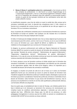 • EŝǀĞĂƵ ϰ͗ EŝǀĞĂƵ ϯ н ƉĂƌƚŝĐŝƉĂƚŝŽŶ ĂĐƚŝǀĞ ă ůĂ ͨ ĐŽŵŵƵŶĂƵƚĠ ͩ͘ ĞĐŝ ƌĞŶǀŽŝĞ ĂƵ ƌƀůĞ ůĞ
ƉůƵƐ ĐŽŵƉůĞǆĞ ĚƵ ƉƌŽĨĞƐƐŝŽŶŶĞů ͗ ŝů ͬ ĞůůĞ ĨŽƵƌŶŝƚ ƵŶ ƐĞƌǀŝĐĞ Ě͛ĂƉƉƌĞŶƚŝƐƐĂŐĞ ǀŝĂ ůĂ
ͨ ĐŽŵŵƵŶĂƵƚĠ Ě͛ĂƉƉƌĞŶĂŶƚƐ ͩ͘ WĂƌ ůă͕ ŝů ͬ ĞůůĞ ƉƌŽŵĞƵƚ ĠŐĂůĞŵĞŶƚ ů͛ƵƚŝůŝƐĂƚŝŽŶ ĐƌŝƚŝƋƵĞ
ĚĞƐ d/ Ğƚ ů͛ŝŵƉůŝĐĂƚŝŽŶ ĚĞƐ ƵƚŝůŝƐĂƚĞƵƌƐ ĚĂŶƐ ĚĞƐ ĐŽůůĞĐƚŝĨƐ ŽƵ ĐŽŵŵƵŶĂƵƚĠƐ ůŽĐĂůĞƐ ͬ
ƐŽĐŝĂůĞƐ Ğƚ ĂƵƉƌğƐ ĚĞ ůĞƵƌƐ ŐƌŽƵƉĞƐ ŵĞŵďƌĞƐ ƉĂƌ ůĞƵƌ ƉĂƌƚŝĐŝƉĂƚŝŽŶ ĂĐƚŝǀĞ ĚĂŶƐ ĚĞƐ
ƉƌŽũĞƚƐ ĐŽůůĞĐƚŝĨƐ ͬ ƐŽĐŝĂƵǆ͘
Ă ĐůĂƐƐŝĨŝĐĂƚŝŽŶ ƉƌŽƉŽƐĠĞ Ă ƉŽƵƌ ďƵƚ ĚĞ ŵĞƚƚƌĞ ĞŶ ĂǀĂŶƚ ůĂ ǀĂƌŝĠƚĠ ĚĞƐ ƌƀůĞƐ ƐŽĐŝĂƵǆ ƋƵ͛ƵŶ
ĂŶŝŵĂƚĞƵƌ ŵƵůƚŝŵĠĚŝĂ ƉĞƵƚ ĂǀŽŝƌ͕ ůĂ ĚŝǀĞƌƐŝƚĠ ĚĞƐ ĐŽŵƉĠƚĞŶĐĞƐ ĚŽŶƚ ŝů ͬ ĞůůĞ Ă ďĞƐŽŝŶ ĞŶ
ĨŽŶĐƚŝŽŶ ĚĞ ůĂ ĐŽŵƉůĞǆŝƚĠ ĚĞƐ ƐĞƌǀŝĐĞƐ ĨŽƵƌŶŝƐ͕ Ğƚ ůĂ ƐƉĠĐŝĨŝĐŝƚĠ ĚĞ ƐŽŶ ƌƀůĞ ƉĂƌ ƌĂƉƉŽƌƚ ă ƵŶ
ĨŽƌŵĂƚĞƵƌ d/ ŽƵ ƵŶ ĂŶŝŵĂƚĞƵƌ ƐŽĐŝŽĐƵůƚƵƌĞů͘
ƵƐƐŝ͕ ůĂ ƋƵĞƐƚŝŽŶ ĚĞƐ ĐĞƌƚŝĨŝĐĂƚŝŽŶƐ ĞǆŝƐƚĂŶƚĞƐ ƉŽƵƌ ůĂ ƌĞĐŽŶŶĂŝƐƐĂŶĐĞ ĨŽƌŵĞůůĞ ĚĞ ĐĞ ƉĂƌĐŽƵƌƐ
ĚĞ ĨŽƌŵĂƚŝŽŶ ĞŶ ƵƌŽƉĞ ĞƐƚ ƐŽƵůĞǀĠĞ͘ sŽŝĐŝ ƋƵĞůƋƵĞƐ ƵŶƐ ĚĞƐ ƌĠƐƵůƚĂƚƐ ůŝĠƐ ă ůĂ ƌĞĐŚĞƌĐŚĞ
ĞĨĨĞĐƚƵĠĞ ĚĂŶƐ ĐŚĂĐƵŶ ĚĞƐ ƉĂǇƐ ŝŵƉůŝƋƵĠƐ ĚĂŶƐ ůĞ ƉƌŽũĞƚ ͗
Ŷ /ƚĂůŝĞ͕ ŝů Ŷ͛ĞǆŝƐƚĞ ƉĂƐ ĚĞ ƐƚƌĂƚĠŐŝĞ ŶĂƚŝŽŶĂůĞ ŵĂŝƐ Đ͛ĞƐƚ ĂƵ ŶŝǀĞĂƵ ƌĠŐŝŽŶĂů ƋƵĞ ůĞ ƉƌŽĐĞƐƐƵƐ ĚĞ
ƌĞĐŽŶŶĂŝƐƐĂŶĐĞ ƉĞƵƚ ġƚƌĞ ĂĐƚŝǀĞƌ͕ ĐŽŵŵĞ Đ͛ĞƐƚ ůĞ ĐĂƐ ĞŶ dŽƐĐĂŶĞ͕ Žƶ ĞƐƚ ĞŶ ĐŽƵƌƐ ůĂ ĚĠĨŝŶŝƚŝŽŶ
Ě͛ƵŶ ĐƵƌƐƵƐ ĚĞ ĨŽƌŵĂƚŝŽŶ ƋƵŝ Ă ƉŽƵƌ ŽďũĞĐƚŝĨ ĚĞ ĚĠůŝǀƌĞƌ ƵŶ ĚŝƉůƀŵĞ ĚĞ ͨ dĞĐŚŶŝĐŝĞŶ ĚĞ
ŵĠĚŝĂƚŝŽŶ Ğƚ Ě͛ĂĐĐŽŵƉĂŐŶĞŵĞŶƚ ĂƵǆ ĞͲƐĞƌǀŝĐĞƐ Ğƚ ă ů͛ŝŶĐůƵƐŝŽŶ ƐŽĐŝĂůĞ ͩ͘
Ŷ ƵůŐĂƌŝĞ͕ ůĞƐ ƉĂƌĐŽƵƌƐ ƉƌŽĨĞƐƐŝŽŶŶĞůƐ ƐŽŶƚ ǀĂůŝĚĠƐ ƉĂƌ ů͛ ŐĞŶĐĞ EĂƚŝŽŶĂůĞ ĚĞ ů͛ĚƵĐĂƚŝŽŶ
ŽŶƚŝŶƵĞ ;E sdͿ Ğƚ ĐŽƵǀƌĞŶƚ ĞŶ ƉĂƌƚŝĞ ůĞƐ ďĞƐŽŝŶƐ ĚĞ ĨŽƌŵĂƚŝŽŶ ĚĞƐ ĂŶŝŵĂƚĞƵƌƐ ŵƵůƚŝŵĠĚŝĂ
;ƉĂƌ ĞǆĞŵƉůĞ ͞ ƐƐŝƐƚĂŶƚ ĚĞ ƐĞƌǀŝĐĞƐ ĞŶƚƌĞƉƌŝƐĞ͕͟ ͞ ĚŵŝŶŝƐƚƌĂƚĞƵƌ ĚĞ ƐƵƉƉŽƌƚƐ Ě͛ŝŶĨŽƌŵĂƚŝŽŶ͕͟
͞KƌŐĂŶŝƐĂƚĞƵƌ Ě͛ĂƉƉůŝĐĂƚŝŽŶƐ /ŶƚĞƌŶĞƚ͕͟ ͞ ĚŵŝŶŝƐƚƌĂƚĞƵƌ ĚĞ ƐǇƐƚğŵĞ ŝŶĨŽƌŵĂƚŝƋƵĞ͟Ϳ͘
EĠĂŶŵŽŝŶƐ͕ ŝů Ŷ͛Ǉ Ă ƉĂƐ ĚĞ ĐƵƌƐƵƐ ĚĞ ĨŽƌŵĂƚŝŽŶ ĐŽŶƚŝŶƵĞ ƋƵŝ ĐŽƵǀƌĞ ĚĞ ŵĂŶŝğƌĞ ĐŽŵƉůğƚĞ ĚĞƐ
ĐŽŶƚĞŶƵƐ ĞƐƐĞŶƚŝĞůƐ ĚĞ ůĂ ĨŽƌŵĂƚŝŽŶ Ě͛ĂŶŝŵĂƚĞƵƌƐ ŵƵůƚŝŵĠĚŝĂ͘
Ŷ ƌĂŶĐĞ͕ ƉůƵƐŝĞƵƌƐ ĐƵƌƐƵƐ ĚĞ ĨŽƌŵĂƚŝŽŶ ĐŽŶƚŝŶƵĞ Ğƚ ŝŶŝƚŝĂůĞ ĞǆŝƐƚĞŶƚ ƉŽƵƌ ůĂ ĨŽƌŵĂƚŝŽŶ ĚĞƐ
ĂŶŝŵĂƚĞƵƌƐ ŵƵůƚŝŵĠĚŝĂ͘ ĞƐ ĐĞƌƚŝĨŝĐĂƚŝŽŶƐ ĐŽƌƌĞƐƉŽŶĚĂŶƚĞƐ ƐŽŶƚ ĚĠůŝǀƌĠĞƐ ƉĂƌ ĚĞƐ ƵŶŝǀĞƌƐŝƚĠƐ
Ğƚ ĚĞƐ ŽƌŐĂŶŝƐĂƚŝŽŶƐ ĂŐƌĠĠĞƐ͘ DĂŝƐ ĚĞ ŵġŵĞ ƋƵ͛ĞŶ ƵůŐĂƌŝĞ͕ ĐĞůůĞƐͲĐŝ ŶĞ ƌĠƉŽŶĚĞŶƚ ƉĂƐ ă
ů͛ĞŶƐĞŵďůĞ ĚĞƐ ďĞƐŽŝŶƐ ĚĞ ĨŽƌŵĂƚŝŽŶ ĚĞƐ ĂŶŝŵĂƚĞƵƌƐ ŵƵůƚŝŵĠĚŝĂ͘
Ŷ ƐƉĂŐŶĞ͕ ůĂ ƐŝƚƵĂƚŝŽŶ ĞƐƚ ƉƌŽĐŚĞ ĚĞ ĐĞůůĞ ĚĞ ůĂ ĚĞ ůĂ ƌĂŶĐĞ ĐĂƌ ŝů ĞǆŝƐƚĞ ƵŶĞ ĨŽƌŵĂƚŝŽŶ
ĚŝƉůƀŵĂŶƚĞ ĨŽƵƌŶŝĞ ƉĂƌ ƵŶĞ ƵŶŝǀĞƌƐŝƚĠ ƋƵŝ ĐŽƵǀƌĞ ĞŶ ƉĂƌƚŝĞ ůĞƐ ďĞƐŽŝŶƐ ĚĞ ĨŽƌŵĂƚŝŽŶ ŵĂŝƐ
ů͛ ĐĂĚĠŵŝĞ ĞƐƉĂŐŶŽůĞ ĚĞƐ ƚĠůĠĐĞŶƚƌĞƐ ;ĐƌĠĠĞ ƉĂƌ ƵŶĚĂĐŝſŶ ƐƉůĂŝͿ Ă ĚĠǀĞůŽƉƉĠ ƵŶ ƉĂƌĐŽƵƌƐ ĚĞ
ĨŽƌŵĂƚŝŽŶ ƋƵŝ ƉƌĞŶĚ ĞŶ ĐŽŶƐŝĚĠƌĂƚŝŽŶ ů͛ĠǀĞŶƚĂŝů ĚĞƐ ƉƌŽĨŝůƐ ĚĞƐ ĂŶŝŵĂƚĞƵƌƐ ŵƵůƚŝŵĠĚŝĂ Ğƚ ůĞƵƌƐ
ďĞƐŽŝŶƐ ĚĞ ĨŽƌŵĂƚŝŽŶ͘ ĞƚƚĞ ĨŽƌŵĂƚŝŽŶ Ŷ͛Ă ƉĂƐ ĞŶĐŽƌĞ ĠƚĠ ĨŽƌŵĞůůĞŵĞŶƚ ƌĞĐŽŶŶƵĞ͕ ŵĂŝƐ ůĞ
ƉƌŽĐĞƐƐƵƐ ĞƐƚ ĂĐƚƵĞůůĞŵĞŶƚ ĞŶ ŵĂƌĐŚĞ Ğƚ ƵŶĞ ĨŽŝƐ ĐĞƚƚĞ ƋƵĂůŝĨŝĐĂƚŝŽŶ ƉƌŽĨĞƐƐŝŽŶŶĞůůĞ ŽďƚĞŶƵĞ͕
ƵŶĞ ĨŽƌŵĂƚŝŽŶ ŽĨĨŝĐŝĞůůĞ ƐĞƌĂ ĚŝƐƉŽŶŝďůĞ͘
ĂŶƐ ůĞƐ ƋƵĂƚƌĞ ƉĂǇƐ͕ Ğƚ ƉƌŽďĂďůĞŵĞŶƚ ĚĂŶƐ ůĞ ƌĞƐƚĞ ĚĞ ů͛ƵƌŽƉĞ͕ ƵŶĞ ŝŶŝƚŝĂƚŝǀĞ ƉĂƌƚĂŶƚ ĚĞ ůĂ
ďĂƐĞ ;ͨ ďŽƚƚŽŵͲƵƉ ͩͿ ĞƐƚ ŶĠĐĞƐƐĂŝƌĞ ĂƵ ůĂŶĐĞŵĞŶƚ Ě͛ƵŶ ƉƌŽĐĞƐƐƵƐ ĚĞ ƌĞĐŽŶŶĂŝƐƐĂŶĐĞ ƋƵŝ
ƌĞŵƉůŝƐƐĞ ƚŽƵƚĞƐ ůĞƐ ĐŽŶĚŝƚŝŽŶƐ ĂĚŵŝŶŝƐƚƌĂƚŝǀĞƐ ƌĠŐŝŽŶĂůĞƐ ͬ ŶĂƚŝŽŶĂůĞƐ ƋƵŝ ƐŽŶƚ͕ ĐŽŵŵĞ
ĞǆƉůŝƋƵĠ ƉůƵƐ ŚĂƵƚ͕ ĚŝĨĨĠƌĞŶƚĞƐ ĚĂŶƐ ĐŚĂƋƵĞ ƉĂǇƐ͘ Ƶ ĚĞůă ĚĞ ĐĞƐ ƉƌŽĐĞƐƐƵƐ͕ ƵŶ ĐĂĚƌĞ
ƉĠĚĂŐŽŐŝƋƵĞ ŚŽŵŽŐĠŶĠŝƐĠ Ğƚ ĐŽŵŵƵŶ ƉŽƵƌƌĂŝƚ ġƚƌĞ ĚĠĨŝŶŝ ĞŶ ƉƌĞŶĂŶƚ ĞŶ ĐŽŶƐŝĚĠƌĂƚŝŽŶ ůĞƐ
ƐƚĂŶĚĂƌĚƐ Y Ğƚ sd ;Ğƚ ƐĞƐ ǀĂƌŝĂŶƚĞƐ ĂƵ ŶŝǀĞĂƵ ŶĂƚŝŽŶĂůͿ͘
 