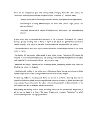 ĂƐĞĚ ŽŶ ƚŚĞ ĐŽŵƉĞƚĞŶĐĞ ŐĂƉƐ ĂŶĚ ƚƌĂŝŶŝŶŐ ŶĞĞĚƐ ĞŵĞƌŐŝŶŐ ĨƌŽŵ ƚŚĞ ƚĂďůĞƐ ĂďŽǀĞ͕ ƚŚĞ
ĐŽŶƐŽƌƚŝƵŵ ĂŐƌĞĞĚ ŽŶ ƉƌŽƉŽƐŝŶŐ Ă ƚƌĂŝŶŝŶŐ ĐƵƌƌŝĐƵůƵŵ ƐƚƌƵĐƚƵƌĞĚ ŝŶ ϯ ƚŚĞŵĂƚŝĐ ĂƌĞĂƐ͗
Ͳ dŚĞŽƌĞƚŝĐĂů ĂŶĚ ƉƌĂĐƚŝĐĂů ƚƌĂŝŶŝŶŐ ;dĞůĞĐĞŶƚƌĞ ŵŝƐƐŝŽŶ͕ ŵĂŶĂŐĞŵĞŶƚ ĂŶĚ ŽƌŐĂŶŝƐĂƚŝŽŶͿ
Ͳ DĞƚŚŽĚŽůŽŐŝĐĂů ƚƌĂŝŶŝŶŐ ;DĞƚŚŽĚŽůŽŐŝĞƐ ƚŽ ǁŽƌŬ ǁŝƚŚ ƐƉĞĐŝĂů ƚĂƌŐĞƚ ŐƌŽƵƉƐ ĂŶĚ
ƚƌĂŶƐǀĞƌƐĂů ƚŽƉŝĐƐͿ
Ͳ dĞĐŚŶŽůŽŐǇ ĂŶĚ ƚĞĐŚŶŝĐĂů ƚƌĂŝŶŝŶŐ ;dĞĐŚŶŝĐĂů ƚŽŽůƐ ĂŶĚ ƐƵƉƉŽƌƚ ĨŽƌ ŵĞƚŚŽĚŽůŽŐŝĐĂů
ĂĐƚŝŽŶƐͿ
ƚ ƚŚŝƐ ƐĐŽƉĞ͕ ĂĨƚĞƌ ƉƌĞƐĞŶƚĂƚŝŽŶ ĂŶĚ ĚŝƐĐƵƐƐŝŽŶ ŽĨ ƚŚĞ ƉƌĞůŝŵŝŶĂƌǇ ĨŝŶĚŝŶŐƐ ŽĨ ƚŚŝƐ ƌĞƐĞĂƌĐŚ
ĚƵƌŝŶŐ Ă ƉƌŽũĞĐƚ ŵĞĞƚŝŶŐ ŚĞůĚ ŝŶ WĂƌŝƐ ŽŶ Ɖƌŝů ϮϴͲϮϵ͕ ϮϬϭϬ͕ ƚŚĞ ƉĂƌƚŶĞƌƐŚŝƉ ƐĞůĞĐƚĞĚ ϭϭ
ƚƌĂŝŶŝŶŐ ŵŽĚƵůĞƐ ƚŽ ďĞ ƚĞƐƚĞĚ ŝŶ ƚŚĞ ƐĂŵĞ ĨŽƵƌ ĐŽƵŶƚƌŝĞƐ ƚŚĂƚ ƉĂƌƚŝĐŝƉĂƚĞĚ ŝŶ ƚŚĞ ƐƵƌǀĞǇƐ͗
Ͳ ŝŐŝƚĂů sŝĚĞŽͬWŚŽƚŽ ǁŽƌŬƐŚŽƉ ŝŶ ǇŽƵƌ ŽŶůŝŶĞ ĐĞŶƚƌĞ ĂŶĚ ĂĐŝůŝƚĂƚŝŶŐ ũŽď ƐĞĞŬŝŶŐ ŝŶ ƚŚĞ ŽŶůŝŶĞ
ĐĞŶƚĞƌ ŝŶ ƌĂŶĐĞ͖
Ͳ ĂĐŝůŝƚĂƚŝŶŐ /d ůĞĂƌŶŝŶŐ ĨŽƌ ŽůĚĞƌ ƉĞŽƉůĞ ŝŶ ǇŽƵƌ ŽŶůŝŶĞ ĐĞŶƚĞƌ͕ ĂĐŝůŝƚĂƚŝŶŐ /d ůĞĂƌŶŝŶŐ ĨŽƌ
ŵŝŐƌĂŶƚƐ ŝŶ ǇŽƵƌ ŽŶůŝŶĞ ĐĞŶƚƌĞ ;ŝŶĐůƵĚŝŶŐ ũŽď ƐĞĞŬŝŶŐ ŐƵŝĚĂŶĐĞͿ ĂŶĚ 'ĞƚƚŝŶŐ ĨĂŵŝůŝĂƌ ǁŝƚŚ KĨĨŝĐĞ
ƚŽŽůƐ ΀ŽƉĞŶͬD^΁ ƚŽ ĚĞǀĞůŽƉ ĚŝŐŝƚĂů ůŝƚĞƌĂĐǇ ǁŽƌŬƐŚŽƉƐ ŝŶ /ƚĂůǇ͖
Ͳ ZĞƐŽƵƌĐĞƐ ƚŽ ƐƵƉƉŽƌƚ ĨĂĐŝůŝƚĂƚŝŽŶ ƚĂƐŬ ŝŶ ŽŶůŝŶĞ ĐĞŶƚƌĞ͕ DĂŶĂŐŝŶŐ ƉƌŽũĞĐƚƐ ĂŶĚ ĨƵŶĚƐ ĂŶĚ
tŽƌŬŝŶŐ ŝŶ Ă ŶĞƚǁŽƌŬ ŝŶ ƵůŐĂƌŝĂ͖
Ͳ ĂĐŝůŝƚĂƚŝŶŐ ũŽď ƐĞĞŬŝŶŐ ŝŶ ƚŚĞ ŽŶůŝŶĞ ĐĞŶƚĞƌ͕ WůĂŶŶŝŶŐ Ă ĚŝŐŝƚĂů ůŝƚĞƌĂĐǇ ǁŽƌŬƐŚŽƉ ĂŶĚ KŶůŝŶĞ
ƉƌŽĐĞĚƵƌĞƐ ĨŽƌ ďƵƌĞĂƵĐƌĂƚŝĐ ŝƐƐƵĞƐ ;ĨĂĐŝůŝƚĂƚŝŶŐ ĂĐĐĞƐƐ ƚŽ Ğ^ĞƌǀŝĐĞƐͿ ŝŶ ^ƉĂŝŶ͘
dŚĞ ĚĞůŝǀĞƌǇ ŵŽĚĞ ǁĂƐ ĂůƐŽ ĚŝƐĐƵƐƐĞĚ ƚŚĞƌĞ͕ ĂŶĚ ĐŚŽƐĞŶ ƚŽ ďĞ ͞ŽŶůŝŶĞ ƚƌĂŝŶŝŶŐ͟ ďĞĐĂƵƐĞ ŝƚ ŝƐ
ŵŽƌĞ ĂĨĨŽƌĚĂďůĞ ƚŽ ƉƌŽĚƵĐĞ ;ĂŶĚ ƌĞƉƌŽĚƵĐĞ ŝŶ ŶĞǁ ĐŽŶƚĞǆƚƐͿ͕ ĐŚĞĂƉĞƌ ƚŽ ĚĞůŝǀĞƌ ĂŶĚ ĐĂŶ ƌĞĂĐŚ
ůĂƌŐĞƌ ŐƌŽƵƉƐ͕ ƚŚƵƐ ŵĂŬŝŶŐ ĞĂƐŝĞƌ ƚŚĞ ĨƵƚƵƌĞ ƐƵƐƚĂŝŶĂďŝůŝƚǇ͕ ƐĐĂůĂďŝůŝƚǇ ĂŶĚ ƚƌĂŶƐĨĞƌĂďŝůŝƚǇ ŽĨ ƚŚĞ
ƐŽůƵƚŝŽŶ ƚŽ ŽƚŚĞƌ E'KƐ͕ ŶĞƚǁŽƌŬƐ ĂŶĚ sd ŝŶƐƚŝƚƵƚŝŽŶƐ͘
ĨƚĞƌ ƚĞƐƚŝŶŐ ƚŚĞ ƚƌĂŝŶŝŶŐ ĐŽƵƌƐĞƐ ĂďŽǀĞ͕ Ă ƚƌĂŝŶŝŶŐ ĐƵƌƌŝĐƵůƵŵ ǁŝůů ďĞ ĚĞůŝǀĞƌĞĚ͘ Ɛ ƉůĂŶŶĞĚ͕ ŝƚ
ǁŝůů ƐĞƚ ƵƉ ƚŚĞ ďĂƐŝƐ ĨŽƌ Ă ĨƵƚƵƌĞ ͞ƵƌŽƉĞĂŶ ĐĂĚĞŵǇ ŽĨ Ğ/ŶĐůƵƐŝŽŶ ĂĐŝůŝƚĂƚŽƌƐ͟ ƚŽ ǁŚŝĐŚ
ĨŽƵŶĚĂƚŝŽŶ ƚŚĞ ƉĂƌƚŶĞƌƐ ĂƌĞ ŚŝŐŚůǇ ĐŽŵŵŝƚƚĞĚ͘
 