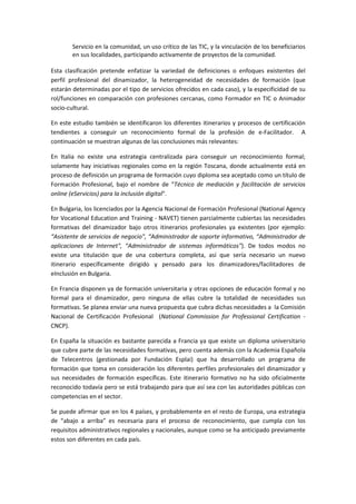 ^ĞƌǀŝĐŝŽ ĞŶ ůĂ ĐŽŵƵŶŝĚĂĚ͕ ƵŶ ƵƐŽ ĐƌşƚŝĐŽ ĚĞ ůĂƐ d/͕ Ǉ ůĂ ǀŝŶĐƵůĂĐŝſŶ ĚĞ ůŽƐ ďĞŶĞĨŝĐŝĂƌŝŽƐ
ĞŶ ƐƵƐ ůŽĐĂůŝĚĂĚĞƐ͕ ƉĂƌƚŝĐŝƉĂŶĚŽ ĂĐƚŝǀĂŵĞŶƚĞ ĚĞ ƉƌŽǇĞĐƚŽƐ ĚĞ ůĂ ĐŽŵƵŶŝĚĂĚ͘
ƐƚĂ ĐůĂƐŝĨŝĐĂĐŝſŶ ƉƌĞƚĞŶĚĞ ĞŶĨĂƚŝǌĂƌ ůĂ ǀĂƌŝĞĚĂĚ ĚĞ ĚĞĨŝŶŝĐŝŽŶĞƐ Ž ĞŶĨŽƋƵĞƐ ĞǆŝƐƚĞŶƚĞƐ ĚĞů
ƉĞƌĨŝů ƉƌŽĨĞƐŝŽŶĂů ĚĞů ĚŝŶĂŵŝǌĂĚŽƌ͕ ůĂ ŚĞƚĞƌŽŐĞŶĞŝĚĂĚ ĚĞ ŶĞĐĞƐŝĚĂĚĞƐ ĚĞ ĨŽƌŵĂĐŝſŶ ;ƋƵĞ
ĞƐƚĂƌĄŶ ĚĞƚĞƌŵŝŶĂĚĂƐ ƉŽƌ Ğů ƚŝƉŽ ĚĞ ƐĞƌǀŝĐŝŽƐ ŽĨƌĞĐŝĚŽƐ ĞŶ ĐĂĚĂ ĐĂƐŽͿ͕ Ǉ ůĂ ĞƐƉĞĐŝĨŝĐŝĚĂĚ ĚĞ ƐƵ
ƌŽůͬĨƵŶĐŝŽŶĞƐ ĞŶ ĐŽŵƉĂƌĂĐŝſŶ ĐŽŶ ƉƌŽĨĞƐŝŽŶĞƐ ĐĞƌĐĂŶĂƐ͕ ĐŽŵŽ ŽƌŵĂĚŽƌ ĞŶ d/ Ž ŶŝŵĂĚŽƌ
ƐŽĐŝŽͲĐƵůƚƵƌĂů͘
Ŷ ĞƐƚĞ ĞƐƚƵĚŝŽ ƚĂŵďŝĠŶ ƐĞ ŝĚĞŶƚŝĨŝĐĂƌŽŶ ůŽƐ ĚŝĨĞƌĞŶƚĞƐ ŝƚŝŶĞƌĂƌŝŽƐ Ǉ ƉƌŽĐĞƐŽƐ ĚĞ ĐĞƌƚŝĨŝĐĂĐŝſŶ
ƚĞŶĚŝĞŶƚĞƐ Ă ĐŽŶƐĞŐƵŝƌ ƵŶ ƌĞĐŽŶŽĐŝŵŝĞŶƚŽ ĨŽƌŵĂů ĚĞ ůĂ ƉƌŽĨĞƐŝſŶ ĚĞ ĞͲĂĐŝůŝƚĂĚŽƌ͘
ĐŽŶƚŝŶƵĂĐŝſŶ ƐĞ ŵƵĞƐƚƌĂŶ ĂůŐƵŶĂƐ ĚĞ ůĂƐ ĐŽŶĐůƵƐŝŽŶĞƐ ŵĄƐ ƌĞůĞǀĂŶƚĞƐ͗
Ŷ /ƚĂůŝĂ ŶŽ ĞǆŝƐƚĞ ƵŶĂ ĞƐƚƌĂƚĞŐŝĂ ĐĞŶƚƌĂůŝǌĂĚĂ ƉĂƌĂ ĐŽŶƐĞŐƵŝƌ ƵŶ ƌĞĐŽŶŽĐŝŵŝĞŶƚŽ ĨŽƌŵĂů͖
ƐŽůĂŵĞŶƚĞ ŚĂǇ ŝŶŝĐŝĂƚŝǀĂƐ ƌĞŐŝŽŶĂůĞƐ ĐŽŵŽ ĞŶ ůĂ ƌĞŐŝſŶ dŽƐĐĂŶĂ͕ ĚŽŶĚĞ ĂĐƚƵĂůŵĞŶƚĞ ĞƐƚĄ ĞŶ
ƉƌŽĐĞƐŽ ĚĞ ĚĞĨŝŶŝĐŝſŶ ƵŶ ƉƌŽŐƌĂŵĂ ĚĞ ĨŽƌŵĂĐŝſŶ ĐƵǇŽ ĚŝƉůŽŵĂ ƐĞĂ ĂĐĞƉƚĂĚŽ ĐŽŵŽ ƵŶ ƚşƚƵůŽ ĚĞ
ŽƌŵĂĐŝſŶ WƌŽĨĞƐŝŽŶĂů͕ ďĂũŽ Ğů ŶŽŵďƌĞ ĚĞ ͞dĠĐŶŝĐŽ ĚĞ ŵĞĚŝĂĐŝſŶ Ǉ ĨĂĐŝůŝƚĂĐŝſŶ ĚĞ ƐĞƌǀŝĐŝŽƐ
ŽŶůŝŶĞ ;Ğ^ĞƌǀŝĐŝŽƐͿ ƉĂƌĂ ůĂ ŝŶĐůƵƐŝſŶ ĚŝŐŝƚĂůΗ͘
Ŷ ƵůŐĂƌŝĂ͕ ůŽƐ ůŝĐĞŶĐŝĂĚŽƐ ƉŽƌ ůĂ ŐĞŶĐŝĂ EĂĐŝŽŶĂů ĚĞ ŽƌŵĂĐŝſŶ WƌŽĨĞƐŝŽŶĂů ;EĂƚŝŽŶĂů ŐĞŶĐǇ
ĨŽƌ sŽĐĂƚŝŽŶĂů ĚƵĐĂƚŝŽŶ ĂŶĚ dƌĂŝŶŝŶŐ Ͳ E sdͿ ƚŝĞŶĞŶ ƉĂƌĐŝĂůŵĞŶƚĞ ĐƵďŝĞƌƚĂƐ ůĂƐ ŶĞĐĞƐŝĚĂĚĞƐ
ĨŽƌŵĂƚŝǀĂƐ ĚĞů ĚŝŶĂŵŝǌĂĚŽƌ ďĂũŽ ŽƚƌŽƐ ŝƚŝŶĞƌĂƌŝŽƐ ƉƌŽĨĞƐŝŽŶĂůĞƐ ǇĂ ĞǆŝƐƚĞŶƚĞƐ ;ƉŽƌ ĞũĞŵƉůŽ͗
͞ ƐŝƐƚĞŶƚĞ ĚĞ ƐĞƌǀŝĐŝŽƐ ĚĞ ŶĞŐŽĐŝŽΗ͕ ͞ ĚŵŝŶŝƐƚƌĂĚŽƌ ĚĞ ƐŽƉŽƌƚĞ ŝŶĨŽƌŵĂƚŝǀŽ͕ ͞ ĚŵŝŶŝƐƚƌĂĚŽƌ ĚĞ
ĂƉůŝĐĂĐŝŽŶĞƐ ĚĞ /ŶƚĞƌŶĞƚΗ͕ ͞ ĚŵŝŶŝƐƚƌĂĚŽƌ ĚĞ ƐŝƐƚĞŵĂƐ ŝŶĨŽƌŵĄƚŝĐŽƐΗͿ͘ Ğ ƚŽĚŽƐ ŵŽĚŽƐ ŶŽ
ĞǆŝƐƚĞ ƵŶĂ ƚŝƚƵůĂĐŝſŶ ƋƵĞ ĚĞ ƵŶĂ ĐŽďĞƌƚƵƌĂ ĐŽŵƉůĞƚĂ͕ ĂƐş ƋƵĞ ƐĞƌşĂ ŶĞĐĞƐĂƌŝŽ ƵŶ ŶƵĞǀŽ
ŝƚŝŶĞƌĂƌŝŽ ĞƐƉĞĐşĨŝĐĂŵĞŶƚĞ ĚŝƌŝŐŝĚŽ Ǉ ƉĞŶƐĂĚŽ ƉĂƌĂ ůŽƐ ĚŝŶĂŵŝǌĂĚŽƌĞƐͬĨĂĐŝůŝƚĂĚŽƌĞƐ ĚĞ
Ğ/ŶĐůƵƐŝſŶ ĞŶ ƵůŐĂƌŝĂ͘
Ŷ ƌĂŶĐŝĂ ĚŝƐƉŽŶĞŶ ǇĂ ĚĞ ĨŽƌŵĂĐŝſŶ ƵŶŝǀĞƌƐŝƚĂƌŝĂ Ǉ ŽƚƌĂƐ ŽƉĐŝŽŶĞƐ ĚĞ ĞĚƵĐĂĐŝſŶ ĨŽƌŵĂů Ǉ ŶŽ
ĨŽƌŵĂů ƉĂƌĂ Ğů ĚŝŶĂŵŝǌĂĚŽƌ͕ ƉĞƌŽ ŶŝŶŐƵŶĂ ĚĞ ĞůůĂƐ ĐƵďƌĞ ůĂ ƚŽƚĂůŝĚĂĚ ĚĞ ŶĞĐĞƐŝĚĂĚĞƐ ƐƵƐ
ĨŽƌŵĂƚŝǀĂƐ͘ ^Ğ ƉůĂŶĞĂ ĞŶǀŝĂƌ ƵŶĂ ŶƵĞǀĂ ƉƌŽƉƵĞƐƚĂ ƋƵĞ ĐƵďƌĂ ĚŝĐŚĂƐ ŶĞĐĞƐŝĚĂĚĞƐ Ă ůĂ ŽŵŝƐŝſŶ
EĂĐŝŽŶĂů ĚĞ ĞƌƚŝĨŝĐĂĐŝſŶ WƌŽĨĞƐŝŽŶĂů ;EĂƚŝŽŶĂů ŽŵŵŝƐƐŝŽŶ ĨŽƌ WƌŽĨĞƐƐŝŽŶĂů ĞƌƚŝĨŝĐĂƚŝŽŶ Ͳ
EWͿ͘
Ŷ ƐƉĂŹĂ ůĂ ƐŝƚƵĂĐŝſŶ ĞƐ ďĂƐƚĂŶƚĞ ƉĂƌĞĐŝĚĂ Ă ƌĂŶĐŝĂ ǇĂ ƋƵĞ ĞǆŝƐƚĞ ƵŶ ĚŝƉůŽŵĂ ƵŶŝǀĞƌƐŝƚĂƌŝŽ
ƋƵĞ ĐƵďƌĞ ƉĂƌƚĞ ĚĞ ůĂƐ ŶĞĐĞƐŝĚĂĚĞƐ ĨŽƌŵĂƚŝǀĂƐ͕ ƉĞƌŽ ĐƵĞŶƚĂ ĂĚĞŵĄƐ ĐŽŶ ůĂ ĐĂĚĞŵŝĂ ƐƉĂŹŽůĂ
ĚĞ dĞůĞĐĞŶƚƌŽƐ ;ŐĞƐƚŝŽŶĂĚĂ ƉŽƌ ƵŶĚĂĐŝſŶ ƐƉůĂŝͿ ƋƵĞ ŚĂ ĚĞƐĂƌƌŽůůĂĚŽ ƵŶ ƉƌŽŐƌĂŵĂ ĚĞ
ĨŽƌŵĂĐŝſŶ ƋƵĞ ƚŽŵĂ ĞŶ ĐŽŶƐŝĚĞƌĂĐŝſŶ ůŽƐ ĚŝĨĞƌĞŶƚĞƐ ƉĞƌĨŝůĞƐ ƉƌŽĨĞƐŝŽŶĂůĞƐ ĚĞů ĚŝŶĂŵŝǌĂĚŽƌ Ǉ
ƐƵƐ ŶĞĐĞƐŝĚĂĚĞƐ ĚĞ ĨŽƌŵĂĐŝſŶ ĞƐƉĞĐşĨŝĐĂƐ͘ ƐƚĞ ŝƚŝŶĞƌĂƌŝŽ ĨŽƌŵĂƚŝǀŽ ŶŽ ŚĂ ƐŝĚŽ ŽĨŝĐŝĂůŵĞŶƚĞ
ƌĞĐŽŶŽĐŝĚŽ ƚŽĚĂǀşĂ ƉĞƌŽ ƐĞ ĞƐƚĄ ƚƌĂďĂũĂŶĚŽ ƉĂƌĂ ƋƵĞ ĂƐş ƐĞĂ ĐŽŶ ůĂƐ ĂƵƚŽƌŝĚĂĚĞƐ ƉƷďůŝĐĂƐ ĐŽŶ
ĐŽŵƉĞƚĞŶĐŝĂƐ ĞŶ Ğů ƐĞĐƚŽƌ͘
^Ğ ƉƵĞĚĞ ĂĨŝƌŵĂƌ ƋƵĞ ĞŶ ůŽƐ ϰ ƉĂşƐĞƐ͕ Ǉ ƉƌŽďĂďůĞŵĞŶƚĞ ĞŶ Ğů ƌĞƐƚŽ ĚĞ ƵƌŽƉĂ͕ ƵŶĂ ĞƐƚƌĂƚĞŐŝĂ
ĚĞ ͞ĂďĂũŽ Ă ĂƌƌŝďĂ͟ ĞƐ ŶĞĐĞƐĂƌŝĂ ƉĂƌĂ Ğů ƉƌŽĐĞƐŽ ĚĞ ƌĞĐŽŶŽĐŝŵŝĞŶƚŽ͕ ƋƵĞ ĐƵŵƉůĂ ĐŽŶ ůŽƐ
ƌĞƋƵŝƐŝƚŽƐ ĂĚŵŝŶŝƐƚƌĂƚŝǀŽƐ ƌĞŐŝŽŶĂůĞƐ Ǉ ŶĂĐŝŽŶĂůĞƐ͕ ĂƵŶƋƵĞ ĐŽŵŽ ƐĞ ŚĂ ĂŶƚŝĐŝƉĂĚŽ ƉƌĞǀŝĂŵĞŶƚĞ
ĞƐƚŽƐ ƐŽŶ ĚŝĨĞƌĞŶƚĞƐ ĞŶ ĐĂĚĂ ƉĂşƐ͘
 