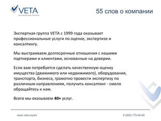 55 слов о компании
www.veta.expert 8 (800) 775-04-99
Экспертная группа VETA с 1999 года оказывает
профессиональные услуги по оценке, экспертизе и
консалтингу.
Мы выстраиваем долгосрочные отношения с нашими
партнерами и клиентами, основанные на доверии.
Если вам потребуется сделать качественную оценку
имущества (движимого или недвижимого), оборудования,
транспорта, бизнеса, грамотно провести экспертизу по
различным направлениям, получить консалтинг - смело
обращайтесь к нам.
Всего мы оказываем 40+ услуг.
 
