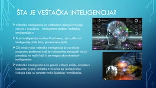 ŠTA JE VEŠTAČKA INTELIGENCIJA?
Veštačka inteligencija је podoblast računarstva koja
razvija i proučava inteligentne mašine. Veštačka
inteligencija je
To je inteligencija mašina ili softvera, za razliku od
inteligencije živih bića, prvenstveno ljudi.
Cilj istraživanja veštačke inteligencije je razvijsnje
programa (softvera) koji će računarima omogućiti da se
ponašaju na način koji bi se mogao okarakterisati
inteligentnim.
Veštačka inteligencija kao pojam u širem smislu, označava
kapacitet jedne veštačke tvorevine za realizovanje
funkcija koje su karakteristika ljudskog razmišljanja.
 