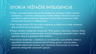 ISTORIJA VEŠTAČKE INTELIGENCIJE
Ideja o stvaranju mašina koje će biti sposobne da obavljaju različite zadatke
inteligentno, = centralna preokupacija naučnika oblasti računarstva koji su se
opredelili za njeno istraživanje. Mogućnost razvoja slične tvorevine je budila
interesovanje ljudi još od antičkog doba;
Tek i drugoj polovini 20. veka takva mogućnost je dobila prva oruđa (računare),
čime se otvorio put za taj poduhvat.
Pojam veštačka inteligencija nastaje leta 1956. godine u Dartmudu, Hanover (SAD),
na skupu istraživača zainteresovanih za teme inteligencije, neuronskih mreža i teorije
automata. Skup je organizovao Džon Makarti.
Savremena istraživanja - orijentisana su na ekspertske i prevodilačke sisteme u
ograničenim domenima, prepoznavanje prirodnog govora i pisanog teksta,
automatske dokazivače teorema, kao i konstantno interesovanje za stvaranje
generalno inteligentnih autonomnih agenata.
 