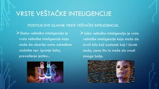 VRSTE VEŠTAČKE INTELIGENCIJE
POSTOJE DVE GLAVNE VRSTE VEŠTAČKE INTELIGENCIJE:
Slaba veštačka inteligencija je
vrsta veštačke inteligencije koja
može da obavlja samo određene
zadatke npr. igranje šaha,
prevođenje jezika...
A
Jaka veštačka inteligencija je vrsta
veštačke inteligencije koja može da
izvrši bilo koji zadatak koji i čovek
može, samo što to može da uradi
mnogo bolje.
 