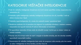 KATEGORIJE VEŠTAČKE INTELIGENCIJE
Uski AI: veštačka inteligencija dizajnirana da izvrši veoma specifične akcije; nesposobna da
samostalno uči.
Veštačka opšta inteligencija: veštačka inteligencija dizajnirana da uči, razmišlja i radi na
sličnim nivoima koa i lijudi.
Veštačka superinteligencija: AI u stanju da nadmaši znanje i sposobnost ljudi.
Reaktivna mašinska AI: AI sposobna da odgovori na spoljašnje stimuluse u realnom vremenu;
nesposobna da izgradi memoriju ili sačuva informacije za budućnost.
AI ograničene memorije: AI koja može da skladišti znanje i koristo ga za učenje i obuku za
buduće zadatke.
Teorija uma AI: AI koja može da oseti i reaguje na ljudske emocije, plus da obavlja zadatke
ograničenih memorijskih mašina.
Samosvesna AI: veštačka inteligencija koja može da prepozna tuđe emocije, plus ima osećaj
za sebe i inteligenciju na nivou čoveka; završna faza AI.
 