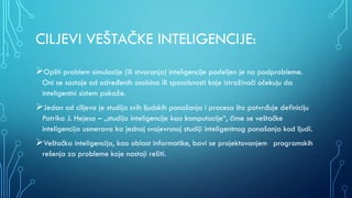 CILJEVI VEŠTAČKE INTELIGENCIJE:
Opšti problem simulacije (ili stvaranja) inteligencije podeljen je na podprobleme.
Oni se sastoje od određenih osobina ili sposobnosti koje istraživači očekuju da
inteligentni sistem pokaže.
Jedan od ciljeva je studija svih ljudskih ponašanja i procesa što potvrđuje definiciju
Patrika J. Hejesa – „studija inteligencije kao komputacije“, čime se veštačke
inteligencija usmerava ka jednoj svojevrsnoj studiji inteligentnog ponašanja kod ljudi.
Veštačka inteligencija, kao oblast informatike, bavi se projektovanjem programskih
rešenja za probleme koje nastoji rešiti.
 