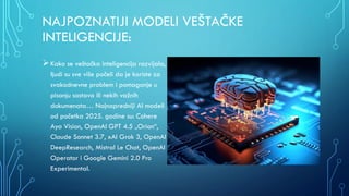 NAJPOZNATIJI MODELI VEŠTAČKE
INTELIGENCIJE:
Kako se veštačka inteligencija razvijala,
ljudi su sve više počeli da je koriste za
svakodnevne problem i pomaganje u
pisanju sastava ili nekih važnih
dokumenata… Najnapredniji AI modeli
od početka 2025. godine su: Cohere
Aya Vision, OpenAI GPT 4.5 „Orion“,
Claude Sonnet 3.7, xAI Grok 3, OpenAI
DeepResearch, Mistral Le Chat, OpenAI
Operator i Google Gemini 2.0 Pro
Experimental.
 
