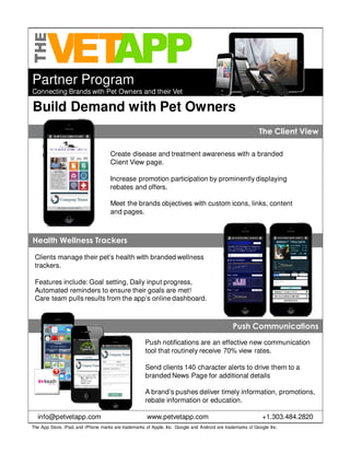Partner Program
Connecting Brands with Pet Owners and their Vet
Build Demand with Pet Owners
Create disease and treatment awareness with a branded
Client View page.
Increase promotion participation by prominently displaying
rebates and offers.
Meet the brands objectives with custom icons, links, content
and pages.
Push notifications are an effective new communication
tool that routinely receive 70% view rates.
Send clients 140 character alerts to drive them to a
branded News Page for additional details
A brand’s pushes deliver timely information, promotions,
rebate information or education.
The App Store, iPad, and iPhone marks are trademarks of Apple, Inc. Google and Android are trademarks of Google Inc.
info@petvetapp.com www.petvetapp.com +1.303.484.2820
The Client ViewThe Client View
Clients manage their pet’s health with branded wellness
trackers.
Features include: Goal setting, Daily input progress,
Automated reminders to ensure their goals are met!
Care team pulls results from the app’s online dashboard.
Health Wellness TrackersHealth Wellness Trackers
Push CommunicationsPush Communications
 
