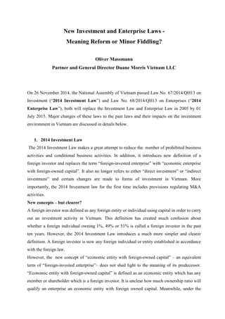 New Investment and Enterprise Laws -
Meaning Reform or Minor Fiddling?
Oliver Massmann
Partner and General Director Duane Morris Vietnam LLC
On 26 November 2014, the National Assembly of Vietnam passed Law No. 67/2014/QH13 on
Investment (“2014 Investment Law”) and Law No. 68/2014/QH13 on Enterprises (“2014
Enterprise Law”), both will replace the Investment Law and Enterprise Law in 2005 by 01
July 2015. Major changes of these laws to the past laws and their impacts on the investment
environment in Vietnam are discussed in details below.
1. 2014 Investment Law
The 2014 Investment Law makes a great attempt to reduce the number of prohibited business
activities and conditional business activities. In addition, it introduces new definition of a
foreign investor and replaces the term “foreign-invested enterprise” with “economic enterprise
with foreign-owned capital”. It also no longer refers to either “direct investment” or “indirect
investment” and certain changes are made to forms of investment in Vietnam. More
importantly, the 2014 Investment law for the first time includes provisions regulating M&A
activities.
New concepts – but clearer?
A foreign investor was defined as any foreign entity or individual using capital in order to carry
out an investment activity in Vietnam. This definition has created much confusion about
whether a foreign individual owning 1%, 49% or 51% is called a foreign investor in the past
ten years. However, the 2014 Investment Law introduces a much more simpler and clearer
definition. A foreign investor is now any foreign individual or entity established in accordance
with the foreign law.
However, the new concept of “economic entity with foreign-owned capital” – an equivalent
term of “foreign-invested enterprise”– does not shed light to the meaning of its predecessor.
“Economic entity with foreign-owned capital” is defined as an economic entity which has any
member or shareholder which is a foreign investor. It is unclear how much ownership ratio will
qualify an enterprise an economic entity with foreign owned capital. Meanwhile, under the
 