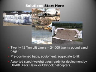 Solutions Start Here




• Twenty 12 Ton Lift Liners = 24,000 twenty pound sand
  bags!!
• Pre-positioned bags, equipment, aggregate to fill.
• Assorted sized (weight) bags ready for deployment by
  UH-60 Black Hawk or Chinook helicopters.
 