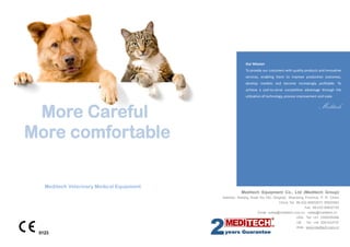 Our Mission
To provide our customers with quality products and innovative
services, enabling them to improve production outcomes,
develop markets and become increasingly profitable. To
achieve a cost-to-serve competitive advantage through the
utilization of technology, process improvement and scale.

Meditech

Meditech Veterinary Medical Equipment
Meditech Equipment Co., Ltd (Meditech Group)
Address: Nanjing Road No.100, Qingdao, Shandong Province, P. R. China
China Tel: 86-532-85832673 85820563
Fax: 86-532-85832155
Email: sales@meditech.com.cn sales@meditech.cn
USA Tel: +01 2399355088
UK

Tel: +44 2081233737

Web: www.meditech.com.cn

0123

 