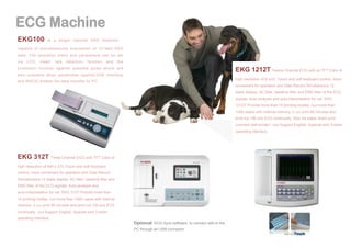 EKG100

is a single channel EKG machine ，

capable of simultaneously acquisition of 12-lead EKG
data. The operation menu and parameters can be set
via

LCD.

Heart

rate

detection

function

and

the

protection function against possible pulse shock are

EKG 1212T Twelve Channel ECG with an TFT Color of

also available when pacemaker applied.USB interface
high resolution of 8 inch .Touch and soft keyboard control, more

and RS232 enable the data transfer to PC.

convenient for operation and Data Record Simultaneous 12
leads display. AC filter, baseline filter and EMG filter of the ECG
signals. Auto-analysis and auto-interpretation for vet. EKG
1212T Provide more than 10 printing modes. And more than
1000 cases with internal memory. It can print 90 minutes and
print out 150 pcs ECG continually. Also A4 paper direct print
(connect with printer) .And Support English, Spanish and Turkish
operating interface.

EKG 312T Three Channel ECG with TFT Color of
high resolution of 480 x 270.Touch and soft keyboard
control, more convenient for operation and Data Record
Simultaneous 12 leads display. AC filter, baseline filter and
EMG filter of the ECG signals. Auto-analysis and
auto-interpretation for vet. EKG 312T Provide more than
10 printing modes. And more than 1000 cases with internal
memory. It can print 90 minutes and print out 150 pcs ECG
continually. And Support English, Spanish and Turkish
operating interface.

Optional: ECG-Sync software, to connect with to the
PC through an USB connector

 