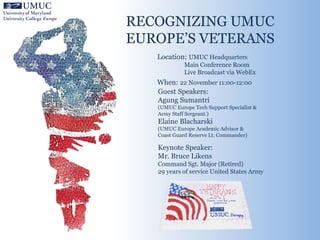 RECOGNIZING UMUC
EUROPE’S VETERANS
Location: UMUC Headquarters
Main Conference Room
Live Broadcast via WebEx
When: 22 November 11:00-12:00
Guest Speakers:
Agung Sumantri
(UMUC Europe Tech Support Specialist &
Army Staff Sergeant.)
Elaine Blacharski
(UMUC Europe Academic Advisor &
Coast Guard Reserve Lt. Commander)
Keynote Speaker:
Mr. Bruce Likens
Command Sgt. Major (Retired)
29 years of service United States Army
 