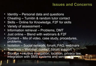 Issues and Concerns
•
•
•
•
•
•
•

Identity – Personal data and questions
Cheating – Turnitin & random tutor contact
Skills – Online for Knowledge, F2F for skills
Variety of assessment Information retrieval – Problems, DMT
Just online – Blend with webinars & F2F
Content – Mix of video, case study, procedures,
problems.
• Isolation – Social network, forum, FAQ, webinars
• Teachers – Webinar, contact, forum support
• Storage –intuitive navigation, location, privacy law,
integration with SMS systems and services

 