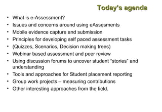 Today’s agenda
•
•
•
•
•
•
•

What is e-Assessment?
Issues and concerns around using eAssesments
Mobile evidence capture and submission
Principles for developing self paced assessment tasks
(Quizzes, Scenarios, Decision making trees)
Webinar based assessment and peer review
Using discussion forums to uncover student “stories” and
understanding
• Tools and approaches for Student placement reporting
• Group work projects – measuring contributions
• Other interesting approaches from the field.

 
