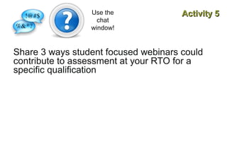 Use the
chat
window!

Activity 5

Share 3 ways student focused webinars could
contribute to assessment at your RTO for a
specific qualification

 
