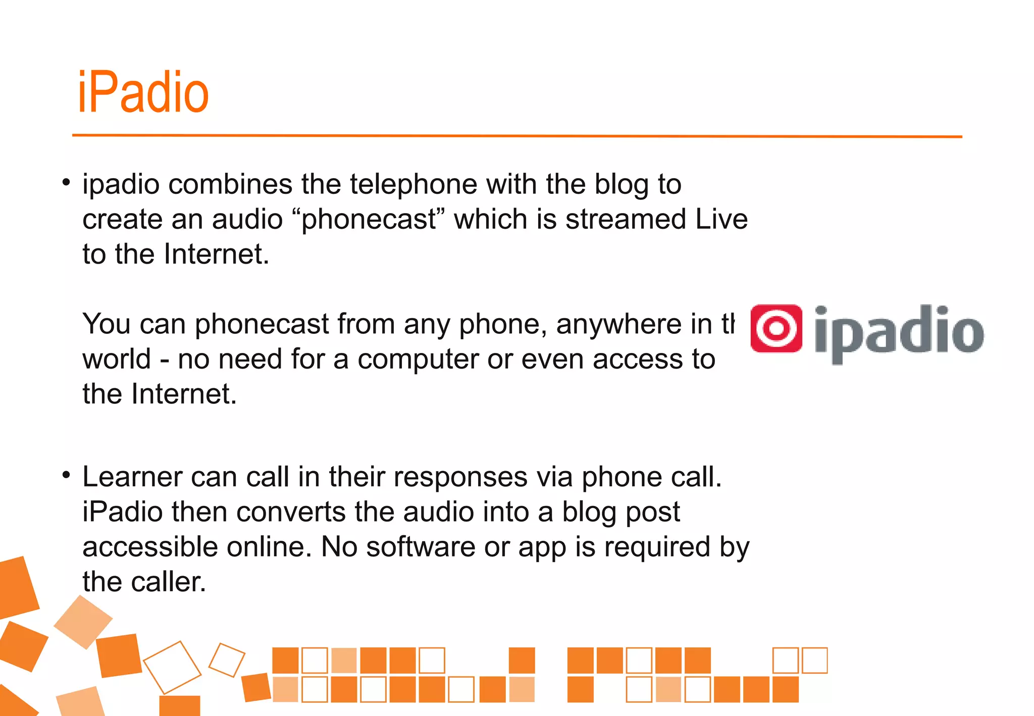 • ipadio combines the telephone with the blog to
create an audio “phonecast” which is streamed Live
to the Internet.
You can phonecast from any phone, anywhere in the
world - no need for a computer or even access to
the Internet.
• Learner can call in their responses via phone call.
iPadio then converts the audio into a blog post
accessible online. No software or app is required by
the caller.
iPadio
 