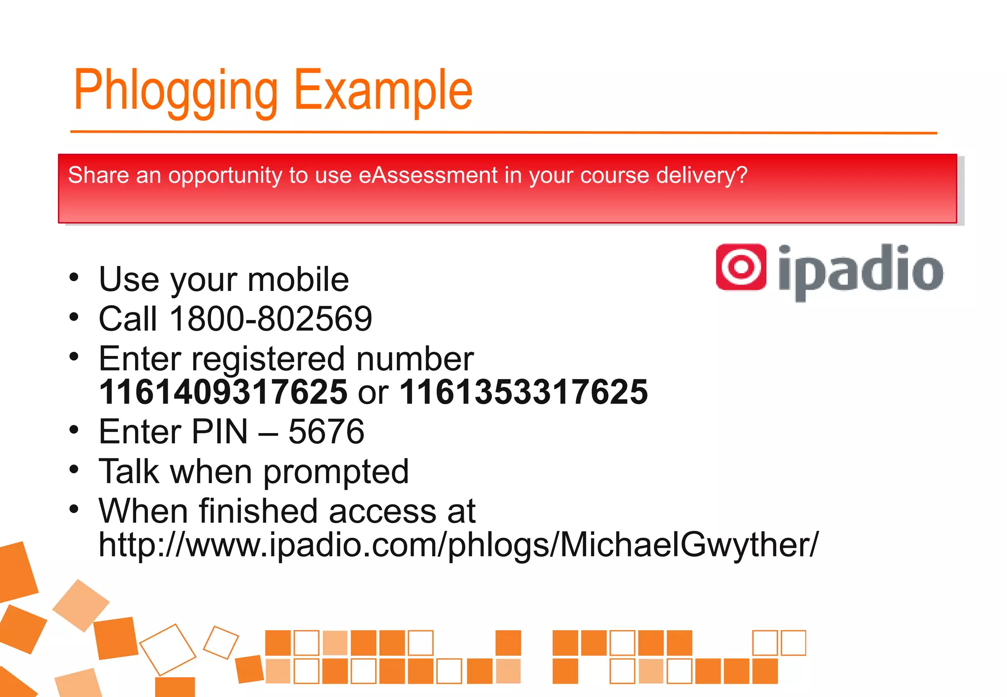 • Use your mobile
• Call 1800-802569
• Enter registered number
1161409317625 or 1161353317625
• Enter PIN – 5676
• Talk when prompted
• When finished access at
http://www.ipadio.com/phlogs/MichaelGwyther/
Share an opportunity to use eAssessment in your course delivery?Share an opportunity to use eAssessment in your course delivery?
Phlogging Example
 
