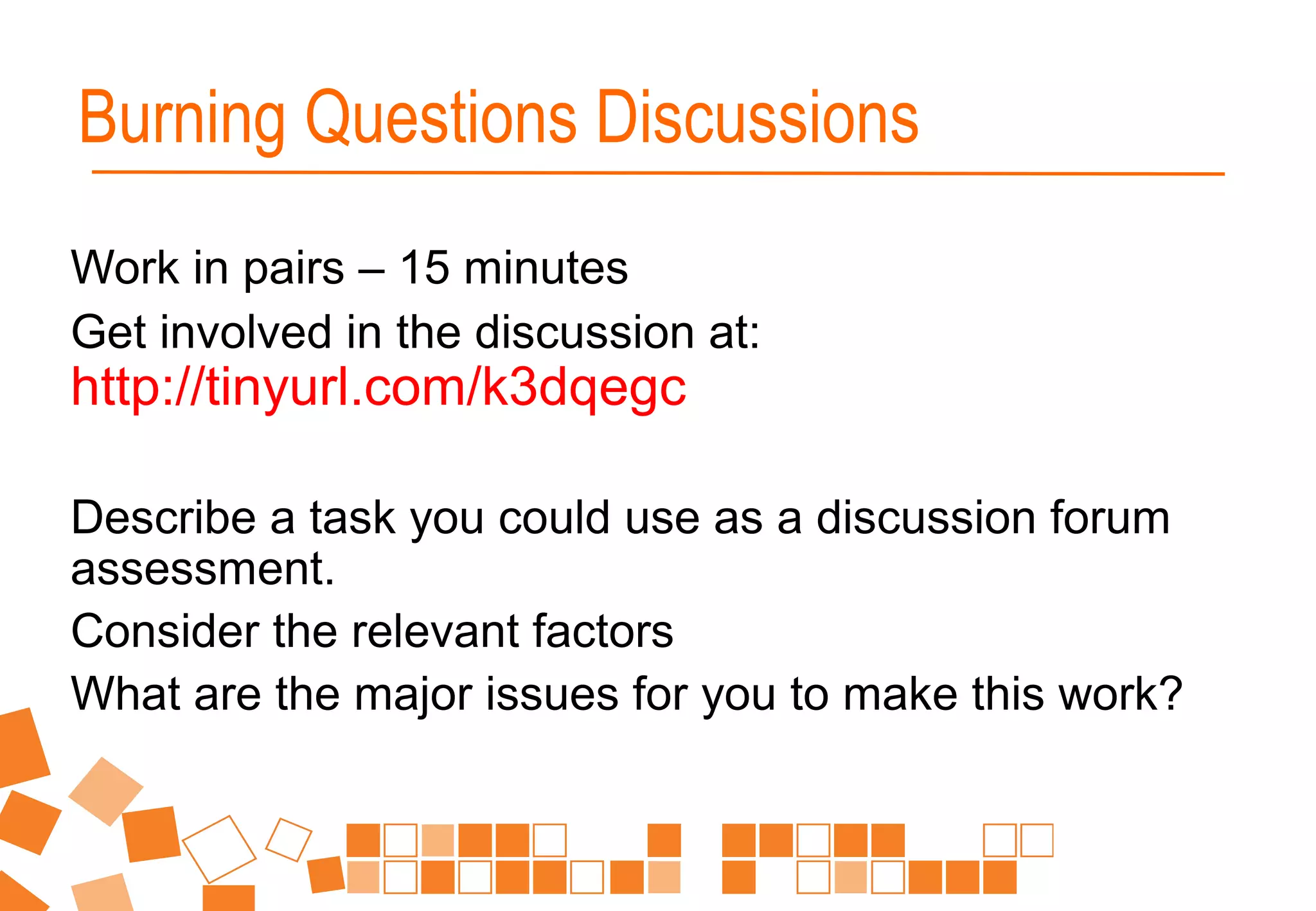 Work in pairs – 15 minutes
Get involved in the discussion at:
http://tinyurl.com/k3dqegc
Describe a task you could use as a discussion forum
assessment.
Consider the relevant factors
What are the major issues for you to make this work?
Burning Questions Discussions
 