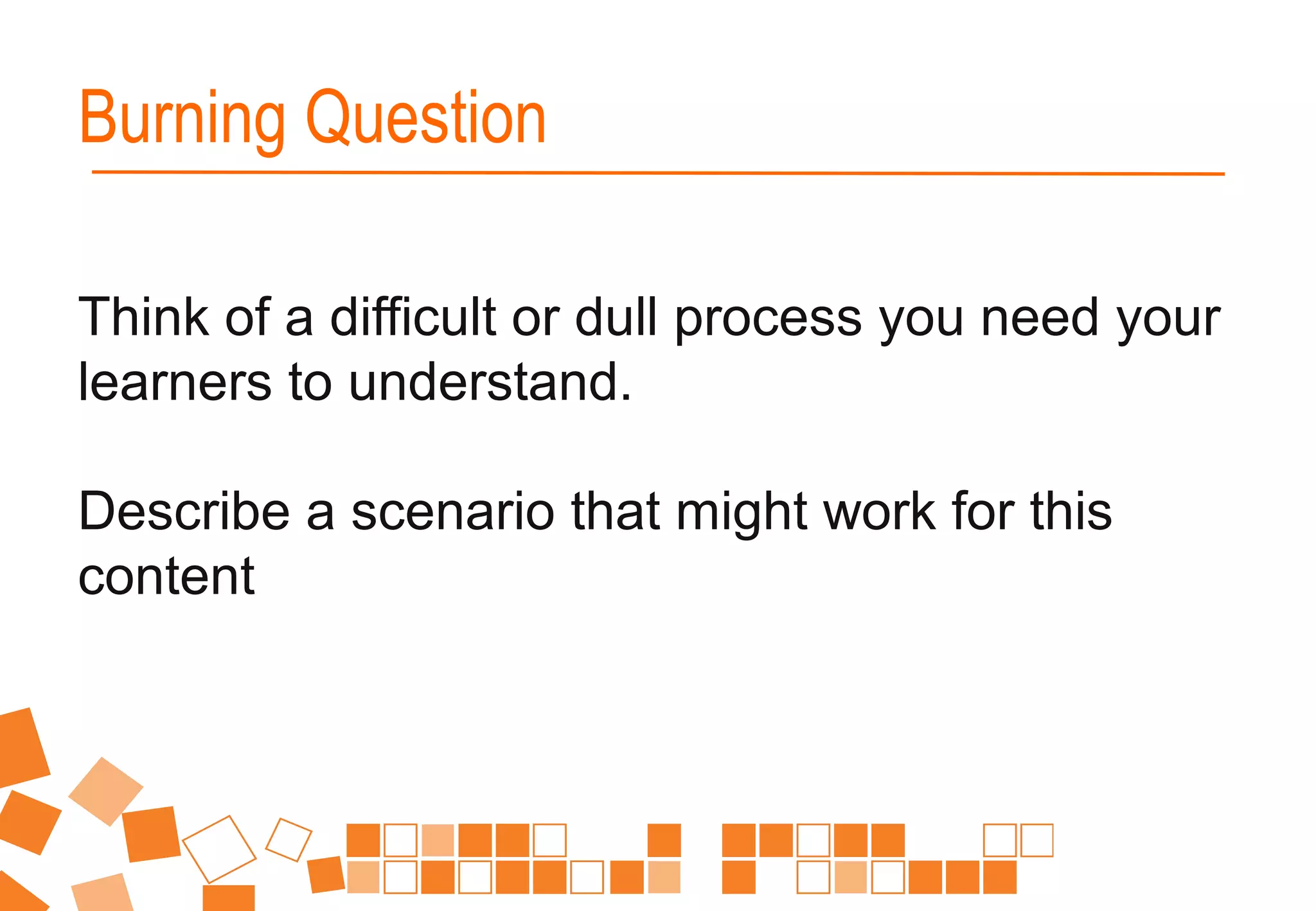 Think of a difficult or dull process you need your
learners to understand.
Describe a scenario that might work for this
content
Burning Question
 