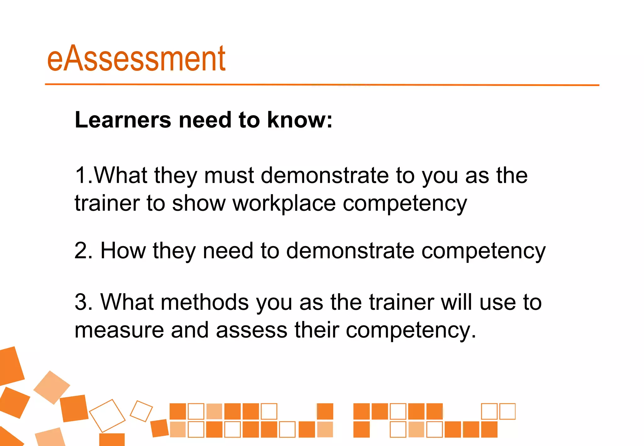Learners need to know:
1.What they must demonstrate to you as the
trainer to show workplace competency
2. How they need to demonstrate competency
3. What methods you as the trainer will use to
measure and assess their competency.
eAssessment
 