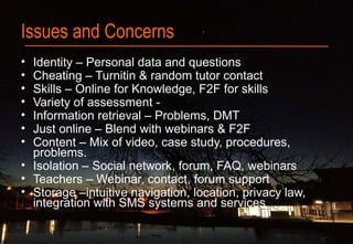 Issues and Concerns
• Identity – Personal data and questions
• Cheating – Turnitin & random tutor contact
• Skills – Online for Knowledge, F2F for skills
• Variety of assessment -
• Information retrieval – Problems, DMT
• Just online – Blend with webinars & F2F
• Content – Mix of video, case study, procedures,
problems.
• Isolation – Social network, forum, FAQ, webinars
• Teachers – Webinar, contact, forum support
• Storage –intuitive navigation, location, privacy law,
integration with SMS systems and services
 