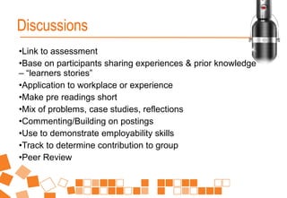 •Link to assessment
•Base on participants sharing experiences & prior knowledge
– “learners stories”
•Application to workplace or experience
•Make pre readings short
•Mix of problems, case studies, reflections
•Commenting/Building on postings
•Use to demonstrate employability skills
•Track to determine contribution to group
•Peer Review
Discussions
 