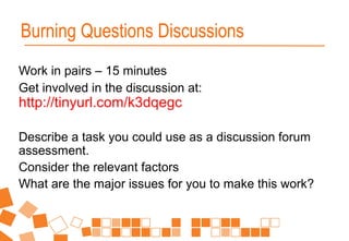 Work in pairs – 15 minutes
Get involved in the discussion at:
http://tinyurl.com/k3dqegc
Describe a task you could use as a discussion forum
assessment.
Consider the relevant factors
What are the major issues for you to make this work?
Burning Questions Discussions
 