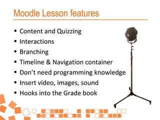 Moodle Lesson features
•
•
•
•
•
•
•

Content and Quizzing
Interactions
Branching
Timeline & Navigation container
Don’t need programming knowledge
Insert video, images, sound
Hooks into the Grade book

 