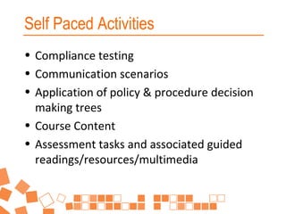 Self Paced Activities
• Compliance testing
• Communication scenarios
• Application of policy & procedure decision
making trees
• Course Content
• Assessment tasks and associated guided
readings/resources/multimedia

 