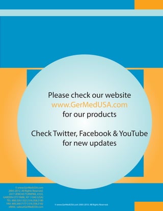 Please check our website
Please check our website
www.GerMedUSA.com
www.GerMedUSA.com
for our products
for our products
Check Twitter, Facebook && YouTube
Check Twitter, Facebook YouTube
for new updates
for new updates

© www.GerMedUSA.com
2005-2012. All Rights Reserved.
2417 JERICHO TURNPIKE, #333,
GARDEN CITY PARK, NY 11040 (USA)
TEL: 800.330.1322 | 516.358.2180
FAX: 800.260.7177 | 516.358.2182
eMAIL: sales@GerMedUSA.com

12
© www.GerMedUSA.com 2005-2010. All Rights Reserved.

 