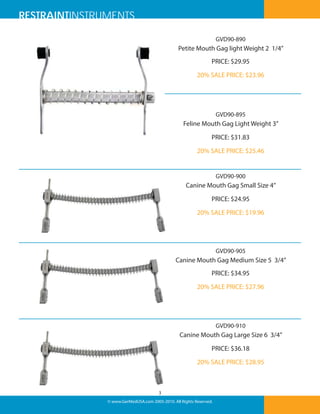 RESTRAINTINSTRUMENTS
GVD90-890

Petite Mouth Gag light Weight 2 1/4”
PRICE: $29.95
20% SALE PRICE: $23.96

GVD90-895

Feline Mouth Gag Light Weight 3”
PRICE: $31.83
20% SALE PRICE: $25.46

GVD90-900

Canine Mouth Gag Small Size 4”
PRICE: $24.95
20% SALE PRICE: $19.96

GVD90-905

Canine Mouth Gag Medium Size 5 3/4”
PRICE: $34.95
20% SALE PRICE: $27.96

GVD90-910

Canine Mouth Gag Large Size 6 3/4”
PRICE: $36.18
20% SALE PRICE: $28.95

3
© www.GerMedUSA.com 2005-2010. All Rights Reserved.

 