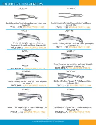 TOOTHEXTRACTINGFORCEPS
GVD50-39

GVD50-40

Dental Extracting Forceps, Upper Anteriors, Split Beaks,
Serrated, 150A

Dental Extracting Forceps, Upper Bicuspids, Incisors and
Roots, 286

PRICE: $137.75 20% SALE PRICE: $110.20

PRICE: $137.75 20% SALE PRICE: $110.20

GVD50-41

GVD50-48

Dental Extracting Forceps, Lower Incisors,
Cuspids, and Bicuspids and Roots, Universal, 151

Dental Extracting Forceps, Upper and Lower Splitting and
Seperating, 6

PRICE: $137.75 20% SALE PRICE: $110.20

PRICE: $137.75 20% SALE PRICE: $110.20
GVD50-47

GVD50-1219

Dental Extracting Forceps, Upper and Lower Bicuspids
and Deciduous, Universal, 101

Witzel
PRICE: $115.91 20% SALE PRICE: $ 92.73

PRICE: $137.75 20% SALE PRICE: $110.20

GVD50-49

GVD50-70

Dental Extracting Forceps, A, Pedo Upper Molar,
Universal, Mini

Dental Extracting Forceps, Upper and Lower Fragments
and Roots, 69

PRICE: $137.75 20% SALE PRICE: $110.20

PRICE: $137.75 20% SALE PRICE: $110.20

GVD50-71

GVD50-72

Dental Extracting Forceps,C, Pedo Lower Molars,
Universal, Mini

Dental Extracting Forceps, B, Pedo Lower Root, Universal, Mini

PRICE: $137.75 20% SALE PRICE: $110.20

PRICE: $137.75 20% SALE PRICE: $110.20

5
© www.GerMedUSA.com 2005-2010. All Rights Reserved.

 