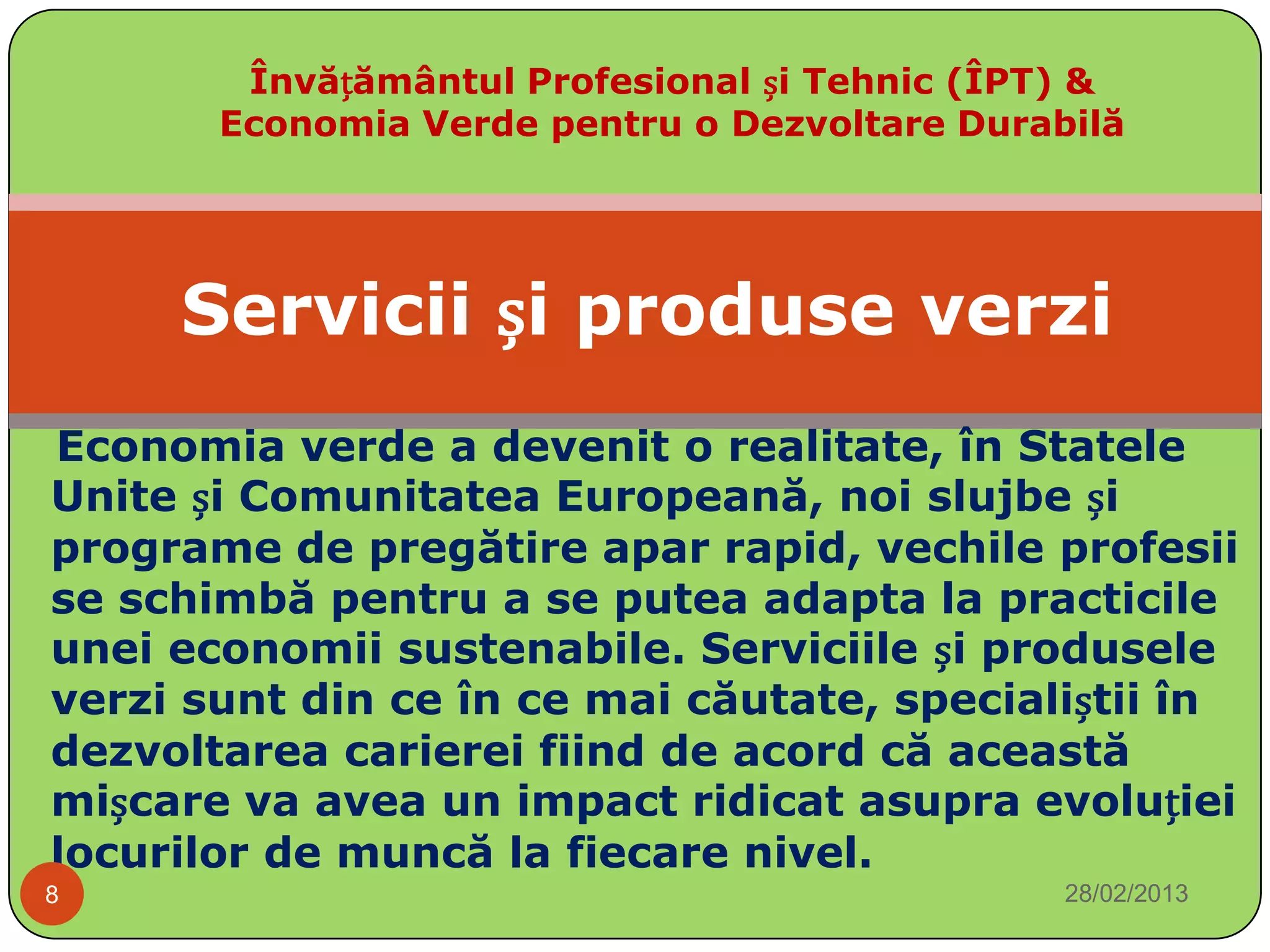 Învățământul Profesional și Tehnic (ÎPT) &
       Economia Verde pentru o Dezvoltare Durabilă




     Servicii și produse verzi
Economia verde a devenit o realitate, în Statele
Unite și Comunitatea Europeană, noi slujbe și
programe de pregătire apar rapid, vechile profesii
se schimbă pentru a se putea adapta la practicile
unei economii sustenabile. Serviciile și produsele
verzi sunt din ce în ce mai căutate, specialiștii în
dezvoltarea carierei fiind de acord că această
mișcare va avea un impact ridicat asupra evoluției
locurilor de muncă la fiecare nivel.
8                                              28/02/2013
 