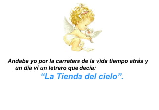 Andaba yo por la carretera de la vida tiempo atrás y
un día ví un letrero que decía:
“La Tienda del cielo”.
 