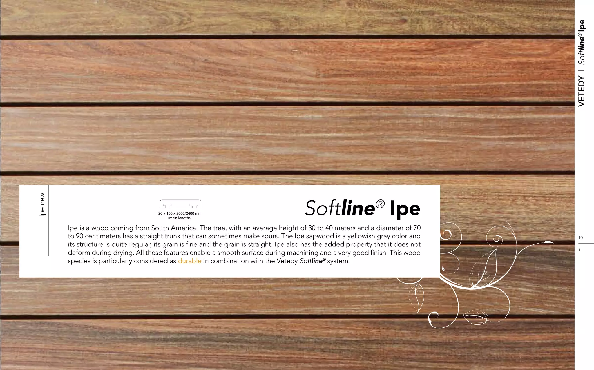 Vetedy    I    Softline® Ipe
Ipe new




                                          20 x 100 x 2000/2400 mm
                                                (main lengths)
                                                                                             Softline® Ipe
          Ipe is a wood coming from South America. The tree, with an average height of 30 to 40 meters and a diameter of 70
          to 90 centimeters has a straight trunk that can sometimes make spurs. The Ipe sapwood is a yellowish gray color and                  10
          its structure is quite regular, its grain is fine and the grain is straight. Ipe also has the added property that it does not
                                                                                                                                               11
          deform during drying. All these features enable a smooth surface during machining and a very good finish. This wood
          species is particularly considered as durable in combination with the Vetedy Softline® system.
 