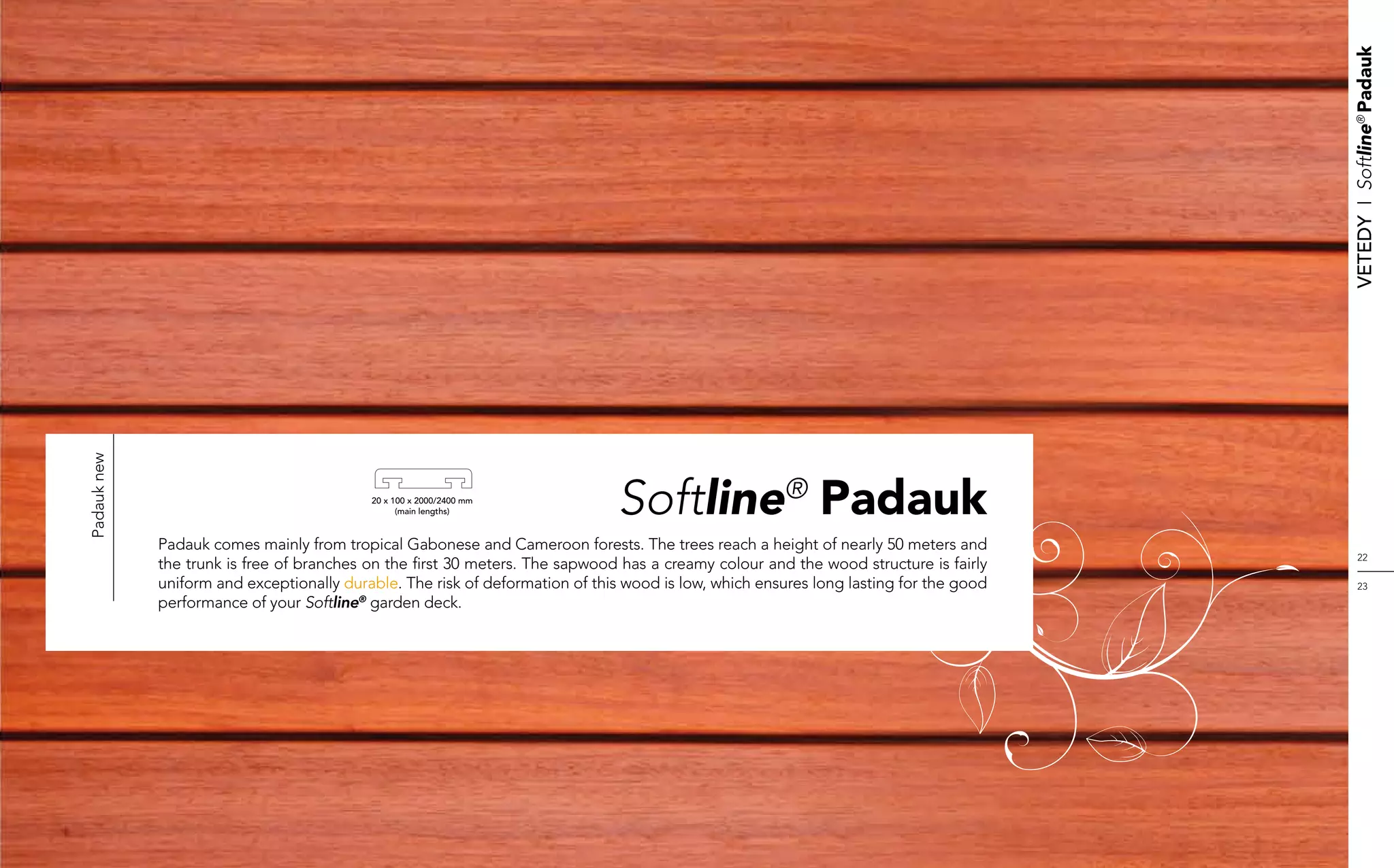 Vetedy    I    Softline® Padauk
Padauk new




                                           20 x 100 x 2000/2400 mm
                                                 (main lengths)               Softline® Padauk
             Padauk comes mainly from tropical Gabonese and Cameroon forests. The trees reach a height of nearly 50 meters and
                                                                                                                                            22
             the trunk is free of branches on the first 30 meters. The sapwood has a creamy colour and the wood structure is fairly
             uniform and exceptionally durable. The risk of deformation of this wood is low, which ensures long lasting for the good        23
             performance of your Softline® garden deck.
 