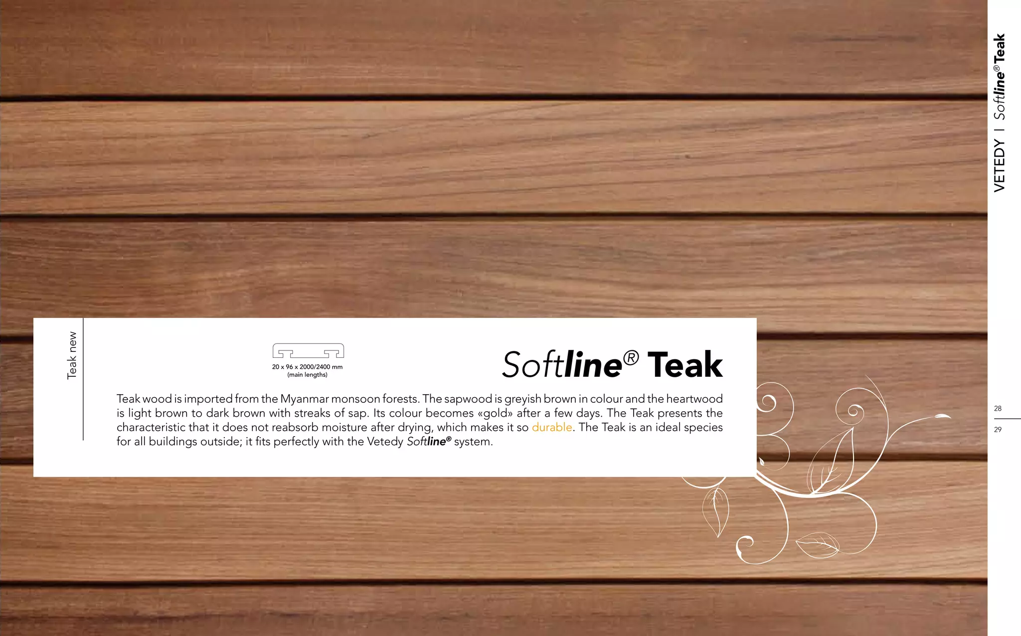 Vetedy    I    Softline® Teak
Teak new




                                         20 x 96 x 2000/2400 mm
                                              (main lengths)                          Softline® Teak
           Teak wood is imported from the Myanmar monsoon forests. The sapwood is greyish brown in colour and the heartwood
                                                                                                                                          28
           is light brown to dark brown with streaks of sap. Its colour becomes «gold» after a few days. The Teak presents the
           characteristic that it does not reabsorb moisture after drying, which makes it so durable. The Teak is an ideal species        29
           for all buildings outside; it fits perfectly with the Vetedy Softline® system.
 