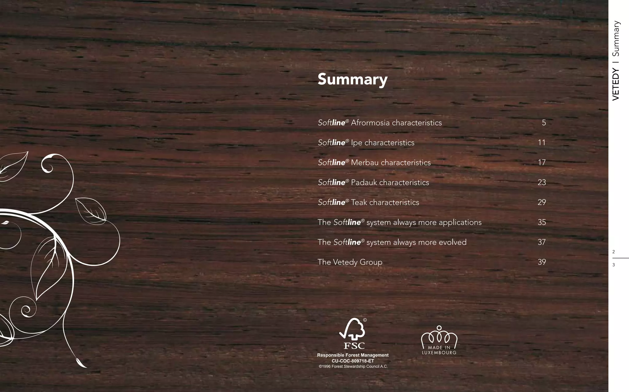 Vetedy    I    Summary
Summary

Softline® Afrormosia characteristics	                 5

Softline® Ipe characteristics	                       11

Softline® Merbau characteristics	                    17

Softline® Padauk characteristics	                    23

Softline® Teak characteristics	                      29

The Softline® system always more applications	       35

The Softline® system always more evolved	            37
                                                             2

The Vetedy Group	                                    39      3




                                          MADE IN
                                        LUXEMBOURG
Responsible Forest Management
     CU-COC-809718-ET
©1996 Forest Stewardship Council A.C.
 