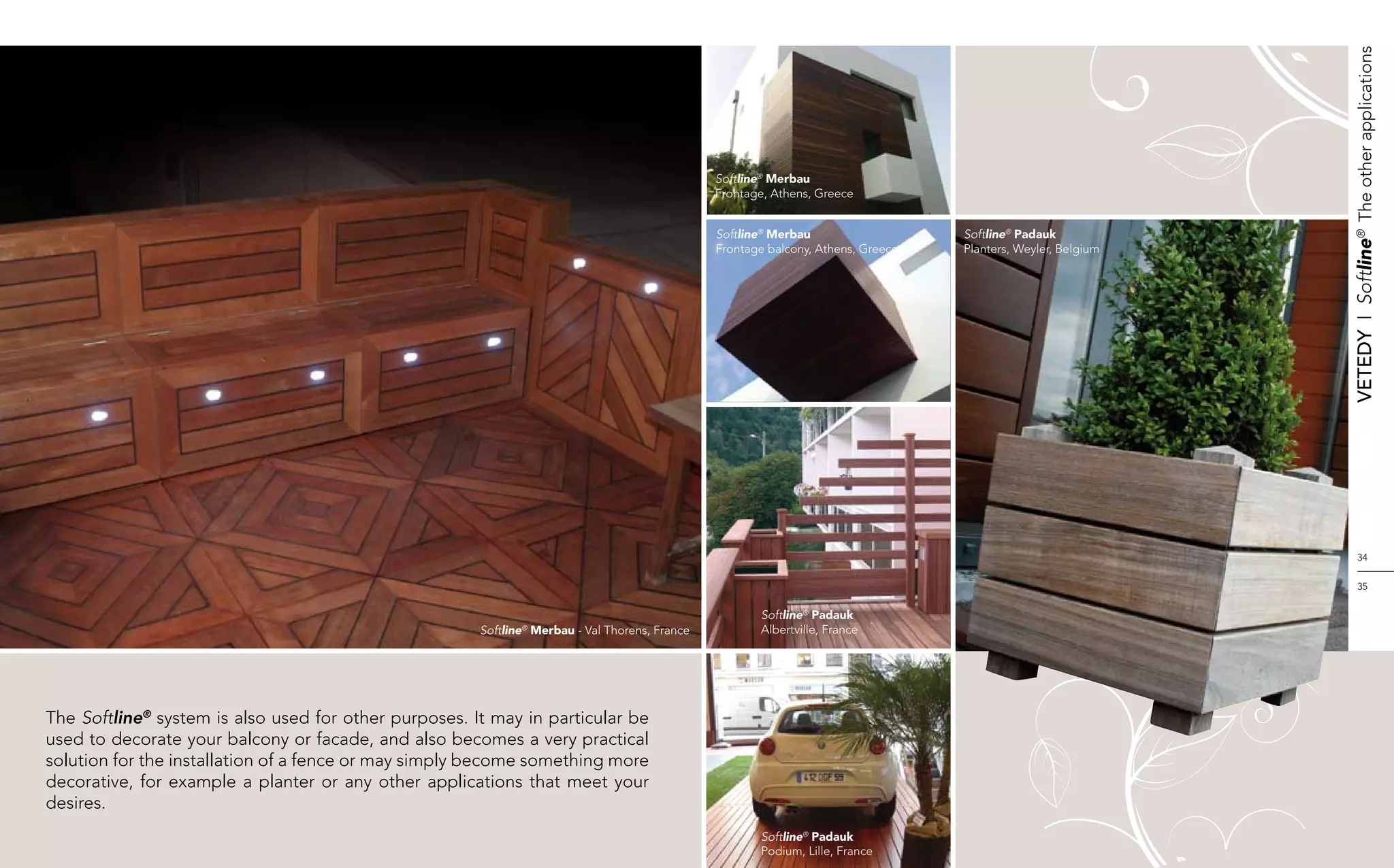 Vetedy    I    Softline®  The other applications
                                                                                                Softline® Merbau
                                                                                                Frontage, Athens, Greece


                                                                                                Softline® Merbau                   Softline® Padauk
                                                                                                Frontage balcony, Athens, Greece   Planters, Weyler, Belgium




                                                                                                                                                                       34


                                                                                                                                                                       35


                                                                                                       Softline® Padauk
                                                       Softline® Merbau - Val Thorens, France          Albertville, France




The Softline® system is also used for other purposes. It may in particular be
used to decorate your balcony or facade, and also becomes a very practical
solution for the installation of a fence or may simply become something more
decorative, for example a planter or any other applications that meet your
desires.
                                                                                                       Softline® Padauk
                                                                                                       Podium, Lille, France
 