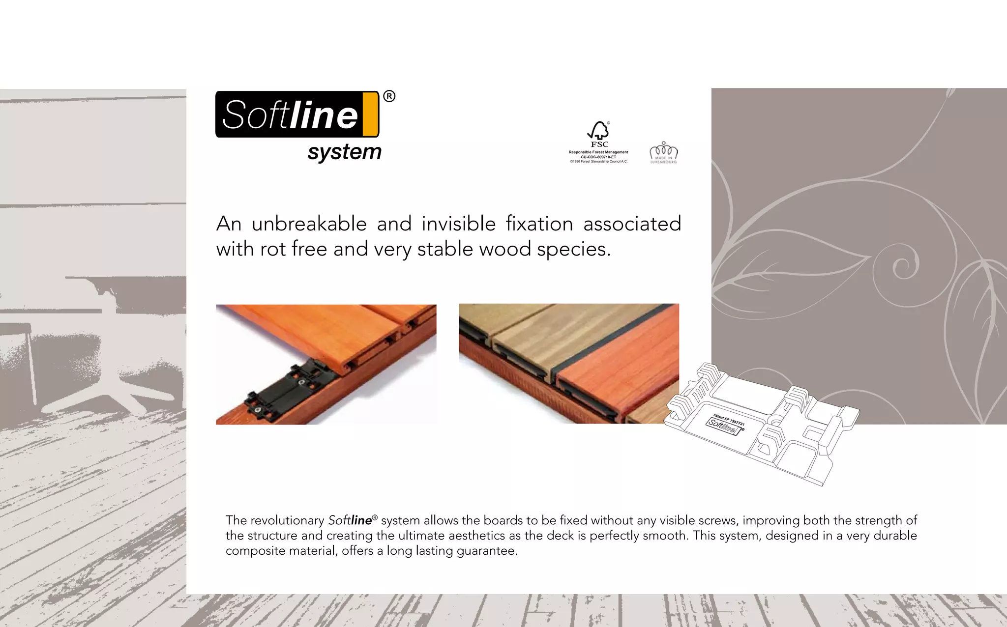 Responsible Forest Management
                                                                  CU-COC-809718-ET
                                                             ©1996 Forest Stewardship Council A.C.




An unbreakable and invisible fixation associated
with rot free and very stable wood species.




The revolutionary Softline® system allows the boards to be fixed without any visible screws, improving both the strength of
the structure and creating the ultimate aesthetics as the deck is perfectly smooth. This system, designed in a very durable
composite material, offers a long lasting guarantee.
 