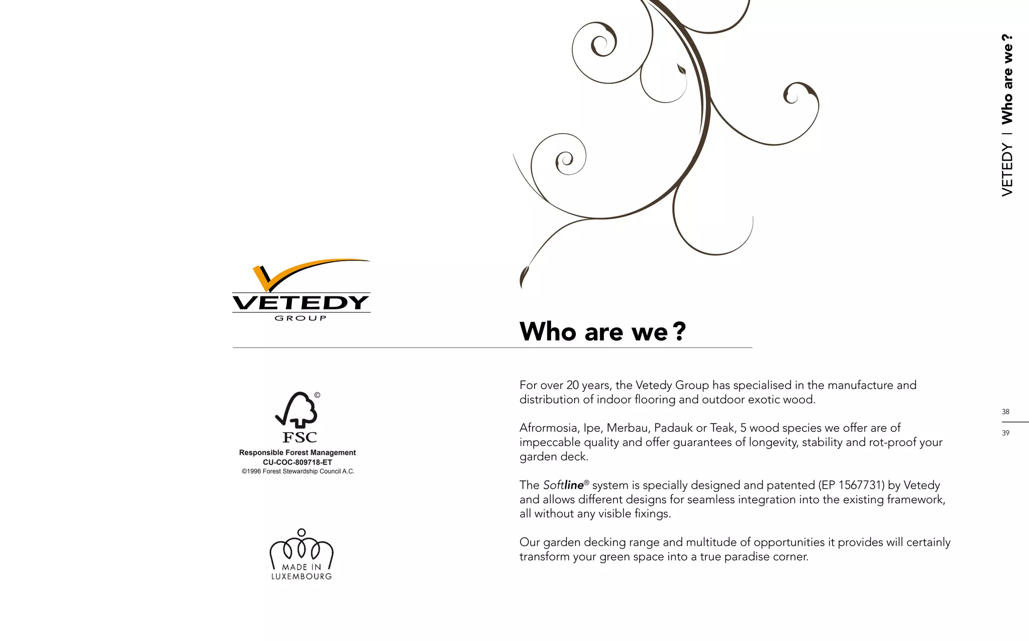 Vetedy    I    Who are we ?
          GROUP


                                        Who are we ?
                                        For over 20 years, the Vetedy Group has specialised in the manufacture and
                                        distribution of indoor flooring and outdoor exotic wood.
                                                                                                                                  38

                                        Afrormosia, Ipe, Merbau, Padauk or Teak, 5 wood species we offer are of                   39
                                        impeccable quality and offer guarantees of longevity, stability and rot-proof your
Responsible Forest Management
     CU-COC-809718-ET
                                        garden deck.
©1996 Forest Stewardship Council A.C.

                                        The Softline® system is specially designed and patented (EP 1567731) by Vetedy
                                        and allows different designs for seamless integration into the existing framework,
                                        all without any visible fixings.

                                        Our garden decking range and multitude of opportunities it provides will certainly
                                        transform your green space into a true paradise corner.
 